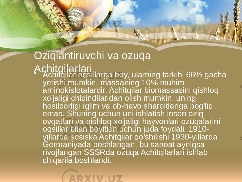 Oziqlantiruvchi va ozuqa Achitqilarlari • Achitqilar oqsillarga boy, ularning tarkibi 66% gacha yetishi mumkin, massaning 10% muhim aminokislotalardir. Achitqilar biomassasini qishloq xo&#39;jaligi chiqindilaridan olish mumkin, uning hosildorligi iqlim va ob-havo sharoitlariga bog&#39;liq emas. Shuning uchun uni ishlatish inson oziq- ovqatlari va qishloq xo&#39;jaligi hayvonlari ozuqalarini oqsillar bilan boyitish uchun juda foydali. 1910- yillarda sosiska Achitqilar qo&#39;shilishi 1930-yillarda Germaniyada boshlangan, bu sanoat ayniqsa rivojlangan SSSRda ozuqa Achitqilarlari ishlab chiqarila boshlandi. 