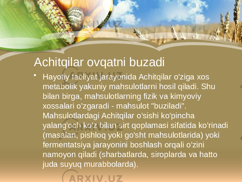 Achitqilar ovqatni buzadi • Hayotiy faoliyat jarayonida Achitqilar o&#39;ziga xos metabolik yakuniy mahsulotlarni hosil qiladi. Shu bilan birga, mahsulotlarning fizik va kimyoviy xossalari o&#39;zgaradi - mahsulot &#34;buziladi&#34;. Mahsulotlardagi Achitqilar o&#39;sishi ko&#39;pincha yalang&#39;och ko&#39;z bilan sirt qoplamasi sifatida ko&#39;rinadi (masalan, pishloq yoki go&#39;sht mahsulotlarida) yoki fermentatsiya jarayonini boshlash orqali o&#39;zini namoyon qiladi (sharbatlarda, siroplarda va hatto juda suyuq murabbolarda). 