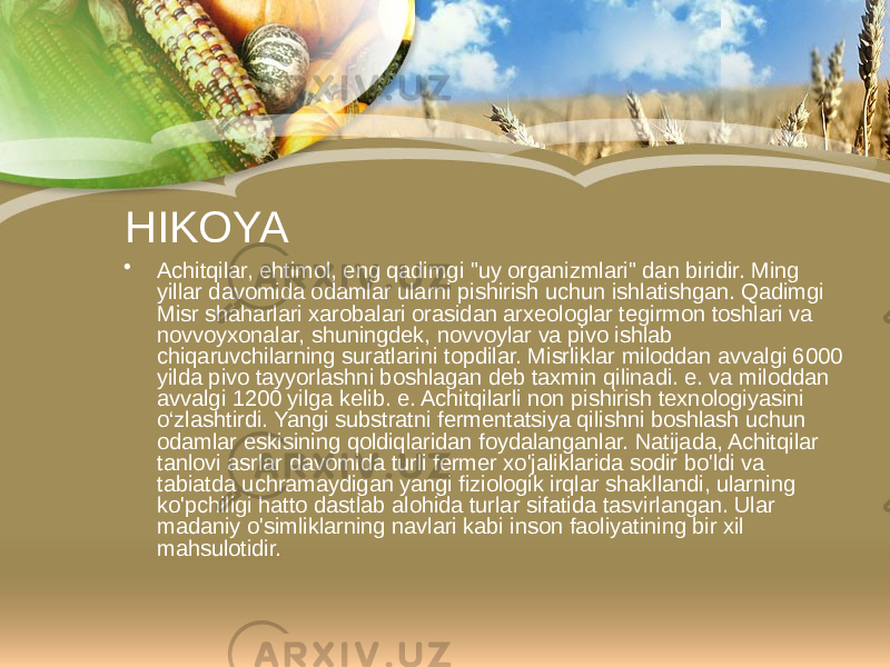 HIKOYA • Achitqilar, ehtimol, eng qadimgi &#34;uy organizmlari&#34; dan biridir. Ming yillar davomida odamlar ularni pishirish uchun ishlatishgan. Qadimgi Misr shaharlari xarobalari orasidan arxeologlar tegirmon toshlari va novvoyxonalar, shuningdek, novvoylar va pivo ishlab chiqaruvchilarning suratlarini topdilar. Misrliklar miloddan avvalgi 6000 yilda pivo tayyorlashni boshlagan deb taxmin qilinadi. e. va miloddan avvalgi 1200 yilga kelib. e. Achitqilarli non pishirish texnologiyasini o‘zlashtirdi. Yangi substratni fermentatsiya qilishni boshlash uchun odamlar eskisining qoldiqlaridan foydalanganlar. Natijada, Achitqilar tanlovi asrlar davomida turli fermer xo&#39;jaliklarida sodir bo&#39;ldi va tabiatda uchramaydigan yangi fiziologik irqlar shakllandi, ularning ko&#39;pchiligi hatto dastlab alohida turlar sifatida tasvirlangan. Ular madaniy o&#39;simliklarning navlari kabi inson faoliyatining bir xil mahsulotidir. 