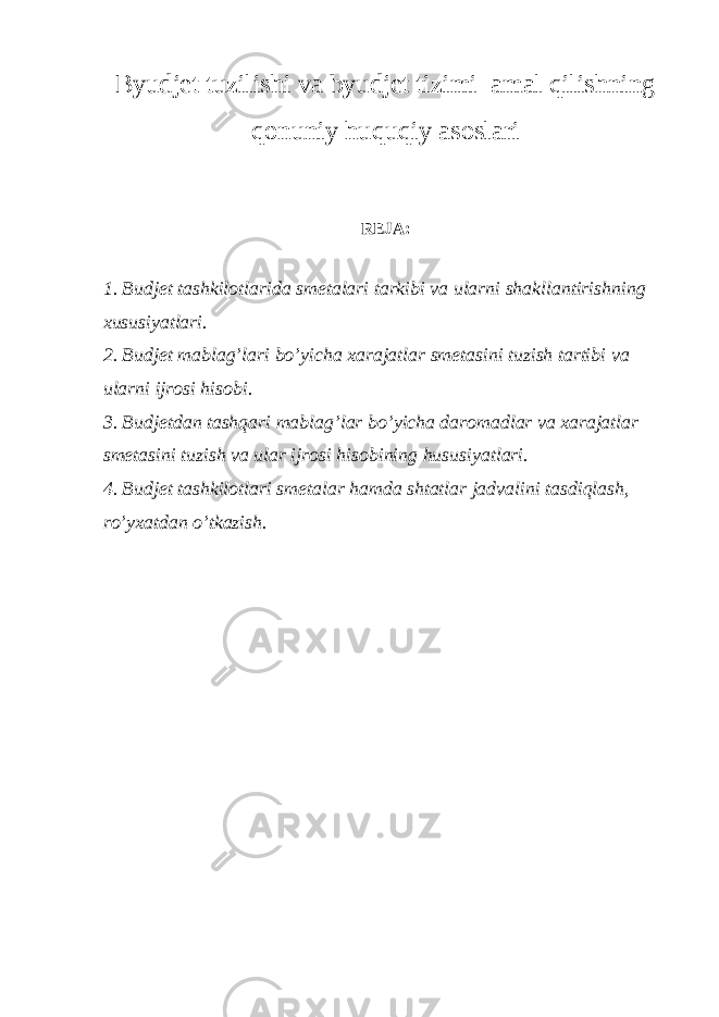 Byudjet tuzilishi va byudjet tizimi amal qilishning qonuniy huquqiy asoslari REJA: 1. Budjet tashkilotlarida smetalari tarkibi va ularni shakllantirishning xususiyatlari. 2. Budjet mablag’lari bo’yicha xarajatlar smetasini tuzish tartibi va ularni ijrosi hisobi. 3. Budjetdan tashqari mablag’lar bo’yicha daromadlar va xarajatlar smetasini tuzish va ular ijrosi hisobining hususiyatlari. 4. Budjet tashkilotlari smetalar hamda shtatlar jadvalini tasdiqlash, ro’yxatdan o’tkazish.   