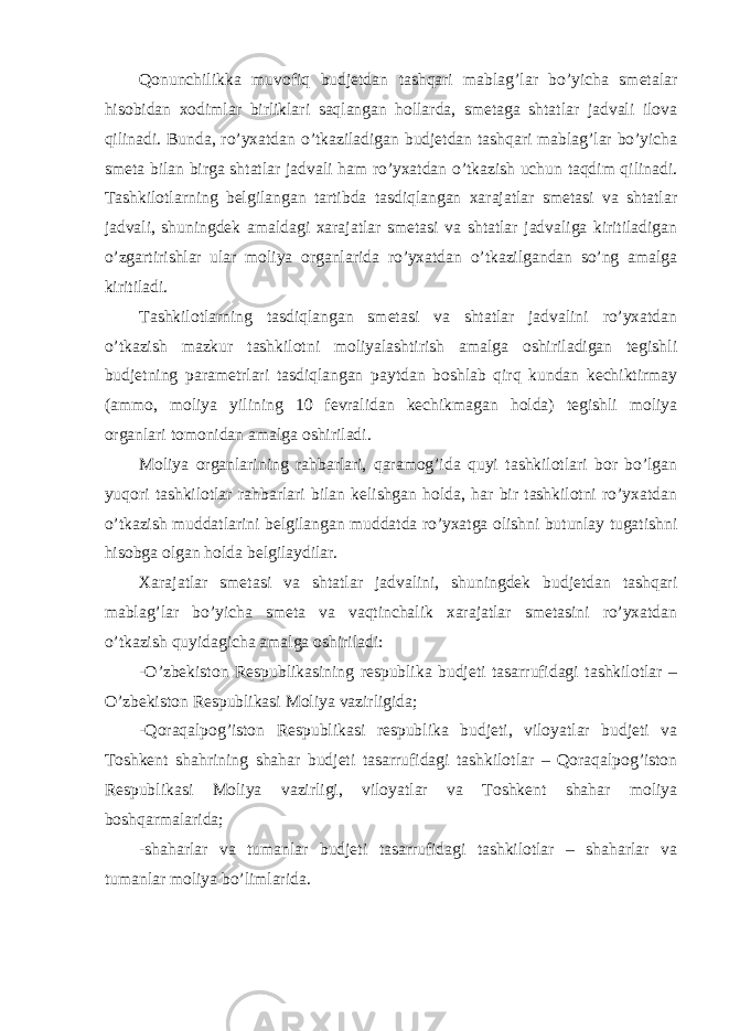 Qonunchilikka muvofiq budjetdan tashqari mablag’lar bo’yicha smetalar hisobidan xodimlar birliklari saqlangan hollarda, smetaga shtatlar jadvali ilova qilinadi. Bunda, ro’yxatdan o’tkaziladigan budjetdan tashqari mablag’lar bo’yicha smeta bilan birga shtatlar jadvali ham ro’yxatdan o’tkazish uchun taqdim qilinadi. Tashkilotlarning belgilangan tartibda tasdiqlangan xarajatlar smetasi va shtatlar jadvali, shuningdek amaldagi xarajatlar smetasi va shtatlar jadvaliga kiritiladigan o’zgartirishlar ular moliya organlarida ro’yxatdan o’tkazilgandan so’ng amalga kiritiladi. Tashkilotlarning tasdiqlangan smetasi va shtatlar jadvalini ro’yxatdan o’tkazish mazkur tashkilotni moliyalashtirish amalga oshiriladigan tegishli budjetning parametrlari tasdiqlangan paytdan boshlab qirq kundan kechiktirmay (ammo, moliya yilining 10 fevralidan kechikmagan holda) tegishli moliya organlari tomonidan amalga oshiriladi. Moliya organlarining rahbarlari, qaramog’ida quyi tashkilotlari bor bo’lgan yuqori tashkilotlar rahbarlari bilan kelishgan holda, har bir tashkilotni ro’yxatdan o’tkazish muddatlarini belgilangan muddatda ro’yxatga olishni butunlay tugatishni hisobga olgan holda belgilaydilar. Xarajatlar smetasi va shtatlar jadvalini, shuningdek budjetdan tashqari mablag’lar bo’yicha smeta va vaqtinchalik xarajatlar smetasini ro’yxatdan o’tkazish quyidagicha amalga oshiriladi: -O’zbekiston Respublikasining respublika budjeti tasarrufidagi tashkilotlar – O’zbekiston Respublikasi Moliya vazirligida; -Qoraqalpog’iston Respublikasi respublika budjeti, viloyatlar budjeti va Toshkent shahrining shahar budjeti tasarrufidagi tashkilotlar – Qoraqalpog’iston Respublikasi Moliya vazirligi, viloyatlar va Toshkent shahar moliya boshqarmalarida; -shaharlar va tumanlar budjeti tasarrufidagi tashkilotlar – shaharlar va tumanlar moliya bo’limlarida. 