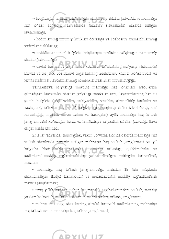  belgilangan tartibda tasdiqlangan namunaviy shtatlar jadvalida va mehnatga haq to’lash bo’yicha razryadlarda (bazaviy stavkalarda) nazarda tutilgan lavozimlarga;  hodimlarning umumiy birliklari doirasiga va boshqaruv xizmatchilarining xodimlar birliklariga;  tashkilotlar turlari bo’yicha belgilangan tartibda tasdiqlangan namunaviy shtatlar jadvallariga;  davlat boshqaruv organlarida xodimlar toifalarining me’yoriy nisbatlarini Davlat va xo’jalik boshqaruvi organlarining boshqaruv, xizmat ko’rsatuvchi va texnik xodimlari lavozimlarining nomenklaturasi bilan muvofiqligiga. Tarifikatsiya ro’yxatiga muvofiq mehnatga haq to’lanishi hisob-kitob qilinadigan lavozimlar shtatlar jadvaliga stavkalar soni, lavozimlarning har bir guruhi bo’yicha (o’qituvchilar, tarbiyachilar, vrachlar, o’rta tibbiy hodimlar va boshqalar), to’lovlarning turlari bo’yicha (pedagoglarga daftar tekshirishga, sinf rahbarligiga, maxsus unvon uchun va boshqalar) oylik mehnatga haq to’lash jamg’armasini ko’rsatgan holda va tarifikatsiya ro’yxatini shtatlar jadvaliga ilova qilgan holda kiritiladi. Shtatlar jadvalida, shuningdek, yakun bo’yicha alohida qatorda mehnatga haq to’lash shartlarida nazarda tutilgan mehnatga haq to’lash jamg’armasi va yil bo’yicha hisob-kitoblar natijasida ustamalar to’lashga, qo’shimchalar va xodimlarni moddiy rag’batlantirishga yo’naltiriladigan mablag’lar ko’rsatiladi, masalan: • mehnatga haq to’lash jamg’armasiga nisbatan 15 foiz miqdorda shakllanadigan Budjet tashkilotlari va muassasalarini moddiy rag’batlantirish maxsus jamg’armasi; • uzoq yillik mehnati uchun bir martalik rag’batlantirishni to’lash, moddiy yordam ko’rsatish, mukofotlash uchun mehnatga haq to’lash jamg’armasi; • mehnat ta’tilidagi shaxslarning o’rnini bosuvchi xodimlarning mehnatiga haq to’lash uchun mehnatga haq to’lash jamg’armasi; 