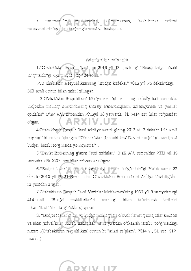 • umumta’lim muassasalari, o’rta-maxsus, kasb-hunar ta’limi muassasalarining direktor jamg’armasi va boshqalar. Adabiyotlar ro’yhati: 1.“ O’zbekiston Respublikasining 2016 yil 13 apreldagi “Buxgalteriya hisobi to’g’risida”gi Qonuni, O`RQ-404-sonli. 2.O’zbekiston Respublikasining “Budjet kodeksi” 2013 yil 26 dekabrdagi 360- sonli qonun bilan qabul qilingan . 3. O’zbekiston Respublikasi Moliya vazirligi va uning hududiy bo’linmalarida. budjetdan mablag’ oluvchilarning shaxsiy hisobvaraqlarini ochish,yopish va yuritish qoidalari” O’zR AV. tomonidan 2013yil 18 yanvarda № 2414 son bilan ro’yxatdan o’tgan. 4. O’zbekiston Respublikasi Moliya vazirligining 2013 yil 2 dekabr 157-sonli buyrug’i bilan tasdiqlangan “ O’zbekiston Respublikasi Davlat budjeti g’azna ijrosi budjet hisobi to’g’risida yo’riqnoma ” . 5.“Davlat Budjetining g’azna ijrosi qoidalari” O’zR AV. tomonidan 2009 yil 16 sentyabrda № 2007 - son bilan ro’yxatdan o’tgan; 6.“Budjet tashkilotlarida buxgalteriya hisobi to’g’risida”gi Yo’riqnoma 22 dekabr 2010 yil № 2169-son bilan O’zbekiston Respublikasi Adliya Vazirligidan ro’yxatdan o’tgan. 7.O’zbekiston Respublikasi Vazirlar Mahkamasining 1999 yil 3 sentyabrdagi 414-sonli &#34;Budjet tashkilotlarini mablag’ bilan ta’minlash tartibini takomillashtirish to’g’risida&#34;gi qarori. 8. “ Budjet tashkilotlari va budjet mablag’lari oluvchilarning xarajatlar smetasi va shtat jadvallarini tuzish, tasdiqlash va ro’yxatdan o’tkazish tartibi “to’g’risidagi nizom .(O’zbekiston respublikasi qonun hujjatlari to’plami, 2014 y., 51-son, 612- modda) 