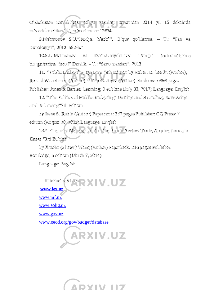 O’zbekiston respublikasi adliya vazirligi tomonidan 2014 yil 15 dekabrda ro’yxatdan o’tkazildi, ro’yxat raqami 2634. 9 .Mehmonov S.U.” Budjet hisobi” . O`quv qo`llanma. – T.: “Fan va texnologiya”, 2012. 352-bet 10.S.U.Mehmonov va D.Yu.Ubaydullaev “ Budjet tashkilotlarida buhgalteriya hisobi ” Darslik. – T.: “ Sano-standart ” , 2013. 11. “Public Budgeting Systems “ 9th Edition by Robert D. Lee Jr. (Author), Ronald W. Johnson (Author), Philip G. Joyce (Author) Hardcover: 656 pages Publisher: Jones & Bartlett Learning; 9 editions (July 30, 2012) Language: English 12. ” The Politics of Public Budgeting: Getting and Spending, Borrowing and Balancing ”7th Edition by Irene S. Rubin (Author) Paperback: 352 pages Publisher: CQ Press; 7 edition (August 20, 2013) Language: English 13.” Financial Management in the Public Sector: Tools, Applications and Cases “ 3rd Edition by Xiaohu (Shawn) Wang (Author) Paperback: 216 pages Publisher: Routledge; 3 edition (March 7, 2014) Language: English Internet saytlari: www.lex.uz www. mf.uz www. soliq.uz www.gov .uz www.oecd.org/gov/budget/database 