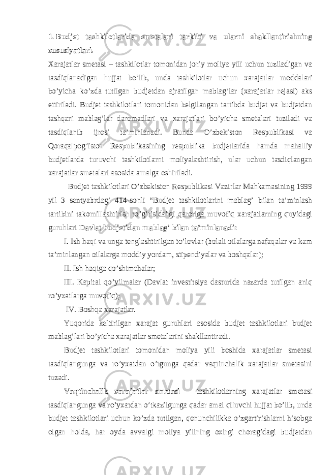 1. Budjet tashkilotlarida smetalari tarkibi va ularni shakllantirishning xususiyatlari.   Xarajatlar smetasi – tashkilotlar tomonidan joriy moliya yili uchun tuziladigan va tasdiqlanadigan hujjat bo’lib, unda tashkilotlar uchun xarajatlar moddalari bo’yicha ko’zda tutilgan budjetdan ajratilgan mablag’lar (xarajatlar rejasi) aks ettiriladi. Budjet tashkilotlari tomonidan belgilangan tartibda budjet va budjetdan tashqari mablag’lar daromadlari va xarajatlari bo’yicha smetalari tuziladi va tasdiqlanib ijrosi ta’minlanadi. Bunda O’zbekiston Respublikasi va Qoraqalpog’iston Respublikasining respublika budjetlarida hamda mahalliy budjetlarda turuvchi tashkilotlarni moliyalashtirish, ular uchun tasdiqlangan xarajatlar smetalari asosida amalga oshiriladi.   Budjet tashkilotlari O’zbekiston Respublikasi Vazirlar Mahkamasining 1999 yil 3 sentyabrdagi 414-sonli “Budjet tashkilotlarini mablag’ bilan ta’minlash tartibini takomillashtirish to’g’risida”gi qaroriga muvofiq xarajatlarning quyidagi guruhlari Davlat budjetidan mablag’ bilan ta’minlanadi: I. Ish haqi va unga tenglashtirilgan to’lovlar (bolali oilalarga nafaqalar va kam ta’minlangan oilalarga moddiy yordam, stipendiyalar va boshqalar); II. Ish haqiga qo’shimchalar; III. Kapital qo’yilmalar (Davlat investitsiya dasturida nazarda tutilgan aniq ro’yxatlarga muvofiq); IV. Boshqa xarajatlar. Yuqorida keltirilgan xarajat guruhlari asosida budjet tashkilotlari budjet mablag’lari bo’yicha xarajatlar smetalarini shakllantiradi. Budjet tashkilotlari tomonidan moliya yili boshida xarajatlar smetasi tasdiqlangunga va ro’yxatdan o’tgunga qadar vaqtinchalik xarajatlar smetasini tuzadi. Vaqtinchalik xarajatlar smetasi – tashkilotlarning xarajatlar smetasi tasdiqlangunga va ro’yxatdan o’tkazilgunga qadar amal qiluvchi hujjat bo’lib, unda budjet tashkilotlari uchun ko’zda tutilgan, qonunchilikka o’zgartirishlarni hisobga olgan holda, har oyda avvalgi moliya yilining oxirgi choragidagi budjetdan 