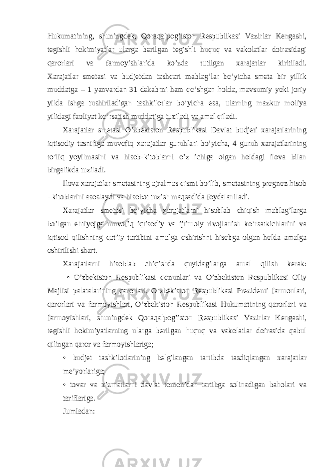 Hukumatining, shuningdek, Qoraqalpog’iston Respublikasi Vazirlar Kengashi, tegishli hokimiyatlar ularga berilgan tegishli huquq va vakolatlar doirasidagi qarorlari va farmoyishlarida ko’zda tutilgan xarajatlar kiritiladi. Xarajatlar smetasi va budjetdan tashqari mablag’lar bo’yicha smeta bir yillik muddatga – 1 yanvardan 31 dekabrni ham qo’shgan holda, mavsumiy yoki joriy yilda ishga tushiriladigan tashkilotlar bo’yicha esa, ularning mazkur moliya yilidagi faoliyat ko’rsatish muddatiga tuziladi va amal qiladi. Xarajatlar smetasi O’zbekiston Respublikasi Davlat budjeti xarajatlarining iqtisodiy tasnifiga muvofiq xarajatlar guruhlari bo’yicha, 4 guruh xarajatlarining to’liq yoyilmasini va hisob-kitoblarni o’z ichiga olgan holdagi ilova bilan birgalikda tuziladi. Ilova xarajatlar smetasining ajralmas qismi bo’lib, smetasining prognoz hisob - kitoblarini asoslaydi va hisobot tuzish maqsadida foydalaniladi. Xarajatlar smetasi bo’yicha xarajatlarni hisoblab chiqish mablag’larga bo’lgan ehtiyojga muvofiq iqtisodiy va ijtimoiy rivojlanish ko’rsatkichlarini va iqtisod qilishning qat’iy tartibini amalga oshirishni hisobga olgan holda amalga oshirilishi shart. Xarajatlarni hisoblab chiqishda quyidagilarga amal qilish kerak: • O’zbekiston Respublikasi qonunlari va O’zbekiston Respublikasi Oliy Majlisi palatalarining qarorlari, O’zbekiston Respublikasi Prezidenti farmonlari, qarorlari va farmoyishlari, O’zbekiston Respublikasi Hukumatining qarorlari va farmoyishlari, shuningdek Qoraqalpog’iston Respublikasi Vazirlar Kengashi, tegishli hokimiyatlarning ularga berilgan huquq va vakolatlar doirasida qabul qilingan qaror va farmoyishlariga; • budjet tashkilotlarining belgilangan tartibda tasdiqlangan xarajatlar me’yorlariga; • tovar va xizmatlarni davlat tomonidan tartibga solinadigan baholari va tariflariga. Jumladan: 