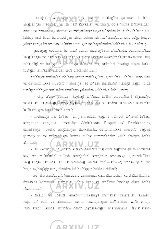 • xarajatlar smetasiga ish haqi uchun mablag’lar qonunchilik bilan belgilangan maoshlari va ish haqi stavkalari va ularga qo’shimcha to’lovlardan, amaldagi namunaviy shtatlar va me’yorlarga rioya qilishdan kelib chiqib kiritiladi. Ishbay usul bilan bajariladigan ishlar uchun ish haqi xarajatlar smetasiga budjet yiliga xarajatlar smetasida ko’zda tutilgan ish hajmlaridan kelib chiqib kiritiladi; • pedagog xodimlar ish haqi uchun mablag’larni ajratishda, qonunchilikda belgilangan ish haqi stavkalaridan va o’quv rejasiga muvofiq daftar tekshirish, sinf rahbarligi va boshqalar uchun qo’shimcha haq to’lashni hisobga olgan holda tuzilgan tarifikatsiyalardan kelib chiqilishi lozim; • tibbiyot xodimlari ish haqi uchun mablag’larni ajratishda, ish haqi stavkalari va qonunchilikka muvofiq mehnatga haq to’lash shartlarini hisobga olgan holda tuzilgan tibbiyot xodimlari tarifikatsiyalaridan kelib chiqilishi lozim; • oliy o’quv yurtidan keyingi ta’limda ta’lim oluvchilarni stipendiya xarajatlari belgilangan stipendiyalar miqdori va stipendiya ta’minoti tartibidan kelib chiqqan holda hisoblanadi; • mehnatga haq to’lash jamg’armasidan yagona ijtimoiy to’lovni to’lash xarajatlari xarajatlar smetasiga O’zbekiston Respublikasi Prezidentining qarorlariga muvofiq belgilangan stavkalarda, qonunchilikka muvofiq yagona ijtimoiy to’lov to’lanadigan barcha to’lov summalaridan kelib chiqqan holda kiritiladi; • ish beruvchining fuqarolik javobgarligini majburiy sug’urta qilish bo’yicha sug’urta mukofotini to’lash xarajatlari xarajatlar smetasiga qonunchilikda belgilangan tartibda ish beruvchining barcha xodimlarining o’tgan yilgi ish haqining haqiqiy xarajatlaridan kelib chiqqan holda kiritiladi; • xo’jalik xarajatlari, jumladan, kommunal xizmatlar uchun xarajatlar limitlar doirasida kommunal xizmatlar uchun baho va tariflarni hisobga olgan holda hisoblanadi; • telefon va boshqa telekommunikatsiya xizmatlari xarajatlari abonent raqamlari soni va xizmatlar uchun tasdiqlangan tariflaridan kelib chiqib hisoblanadi. Bunda, limitdan oshiq foydalanilgan shaharlararo (davlatlararo) 