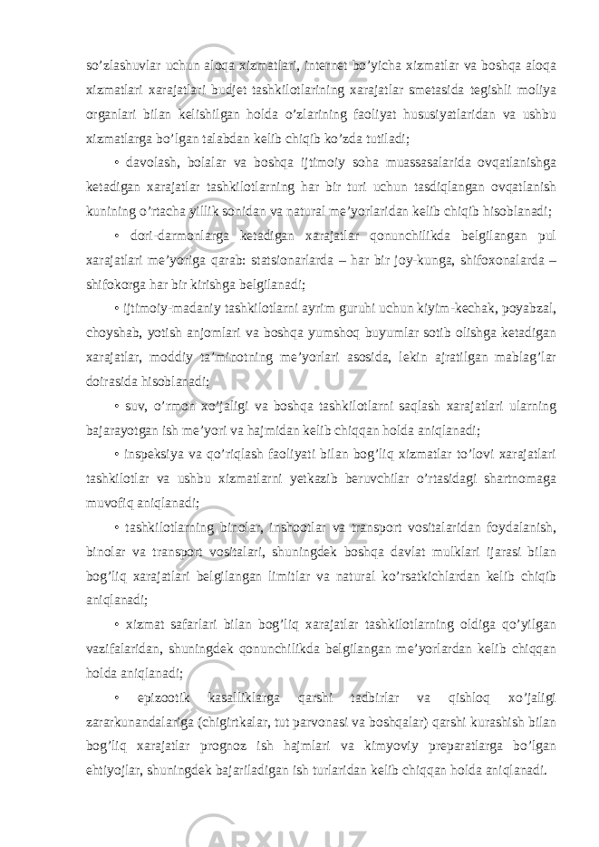 so’zlashuvlar uchun aloqa xizmatlari, internet bo’yicha xizmatlar va boshqa aloqa xizmatlari xarajatlari budjet tashkilotlarining xarajatlar smetasida tegishli moliya organlari bilan kelishilgan holda o’zlarining faoliyat hususiyatlaridan va ushbu xizmatlarga bo’lgan talabdan kelib chiqib ko’zda tutiladi; • davolash, bolalar va boshqa ijtimoiy soha muassasalarida ovqatlanishga ketadigan xarajatlar tashkilotlarning har bir turi uchun tasdiqlangan ovqatlanish kunining o’rtacha yillik sonidan va natural me’yorlaridan kelib chiqib hisoblanadi; • dori-darmonlarga ketadigan xarajatlar qonunchilikda belgilangan pul xarajatlari me’yoriga qarab: statsionarlarda – har bir joy-kunga, shifoxonalarda – shifokorga har bir kirishga belgilanadi; • ijtimoiy-madaniy tashkilotlarni ayrim guruhi uchun kiyim-kechak, poyabzal, choyshab, yotish anjomlari va boshqa yumshoq buyumlar sotib olishga ketadigan xarajatlar, moddiy ta’minotning me’yorlari asosida, lekin ajratilgan mablag’lar doirasida hisoblanadi; • suv, o’rmon xo’jaligi va boshqa tashkilotlarni saqlash xarajatlari ularning bajarayotgan ish me’yori va hajmidan kelib chiqqan holda aniqlanadi; • inspeksiya va qo’riqlash faoliyati bilan bog’liq xizmatlar to’lovi xarajatlari tashkilotlar va ushbu xizmatlarni yetkazib beruvchilar o’rtasidagi shartnomaga muvofiq aniqlanadi; • tashkilotlarning binolar, inshootlar va transport vositalaridan foydalanish, binolar va transport vositalari, shuningdek boshqa davlat mulklari ijarasi bilan bog’liq xarajatlari belgilangan limitlar va natural ko’rsatkichlardan kelib chiqib aniqlanadi; • xizmat safarlari bilan bog’liq xarajatlar tashkilotlarning oldiga qo’yilgan vazifalaridan, shuningdek qonunchilikda belgilangan me’yorlardan kelib chiqqan holda aniqlanadi; • epizootik kasalliklarga qarshi tadbirlar va qishloq xo’jaligi zararkunandalariga (chigirtkalar, tut parvonasi va boshqalar) qarshi kurashish bilan bog’liq xarajatlar prognoz ish hajmlari va kimyoviy preparatlarga bo’lgan ehtiyojlar, shuningdek bajariladigan ish turlaridan kelib chiqqan holda aniqlanadi. 