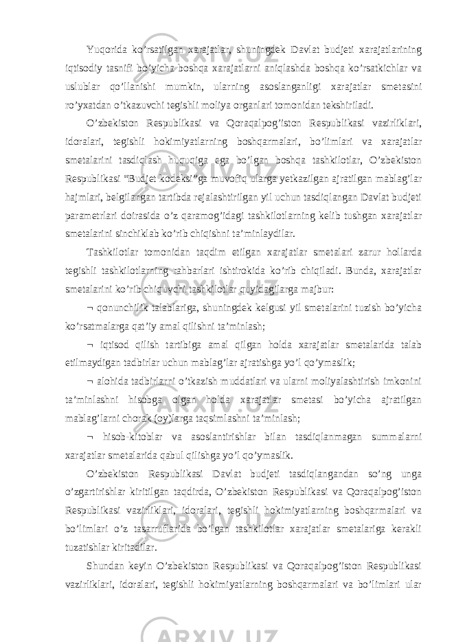 Yuqorida ko’rsatilgan xarajatlar, shuningdek Davlat budjeti xarajatlarining iqtisodiy tasnifi bo’yicha boshqa xarajatlarni aniqlashda boshqa ko’rsatkichlar va uslublar qo’llanishi mumkin, ularning asoslanganligi xarajatlar smetasini ro’yxatdan o’tkazuvchi tegishli moliya organlari tomonidan tekshiriladi. O’zbekiston Respublikasi va Qoraqalpog’iston Respublikasi vazirliklari, idoralari, tegishli hokimiyatlarning boshqarmalari, bo’limlari va xarajatlar smetalarini tasdiqlash huquqiga ega bo’lgan boshqa tashkilotlar, O’zbekiston Respublikasi “Budjet kodeksi”ga muvofiq ularga yetkazilgan ajratilgan mablag’lar hajmlari, belgilangan tartibda rejalashtirilgan yil uchun tasdiqlangan Davlat budjeti parametrlari doirasida o’z qaramog’idagi tashkilotlarning kelib tushgan xarajatlar smetalarini sinchiklab ko’rib chiqishni ta’minlaydilar. Tashkilotlar tomonidan taqdim etilgan xarajatlar smetalari zarur hollarda tegishli tashkilotlarning rahbarlari ishtirokida ko’rib chiqiladi. Bunda, xarajatlar smetalarini ko’rib chiquvchi tashkilotlar quyidagilarga majbur:  qonunchilik talablariga, shuningdek kelgusi yil smetalarini tuzish bo’yicha ko’rsatmalarga qat’iy amal qilishni ta’minlash;  iqtisod qilish tartibiga amal qilgan holda xarajatlar smetalarida talab etilmaydigan tadbirlar uchun mablag’lar ajratishga yo’l qo’ymaslik;  alohida tadbirlarni o’tkazish muddatlari va ularni moliyalashtirish imkonini ta’minlashni hisobga olgan holda xarajatlar smetasi bo’yicha ajratilgan mablag’larni chorak (oy)larga taqsimlashni ta’minlash;  hisob-kitoblar va asoslantirishlar bilan tasdiqlanmagan summalarni xarajatlar smetalarida qabul qilishga yo’l qo’ymaslik. O’zbekiston Respublikasi Davlat budjeti tasdiqlangandan so’ng unga o’zgartirishlar kiritilgan taqdirda, O’zbekiston Respublikasi va Qoraqalpog’iston Respublikasi vazirliklari, idoralari, tegishli hokimiyatlarning boshqarmalari va bo’limlari o’z tasarruflarida bo’lgan tashkilotlar xarajatlar smetalariga kerakli tuzatishlar kiritadilar. Shundan keyin O’zbekiston Respublikasi va Qoraqalpog’iston Respublikasi vazirliklari, idoralari, tegishli hokimiyatlarning boshqarmalari va bo’limlari ular 