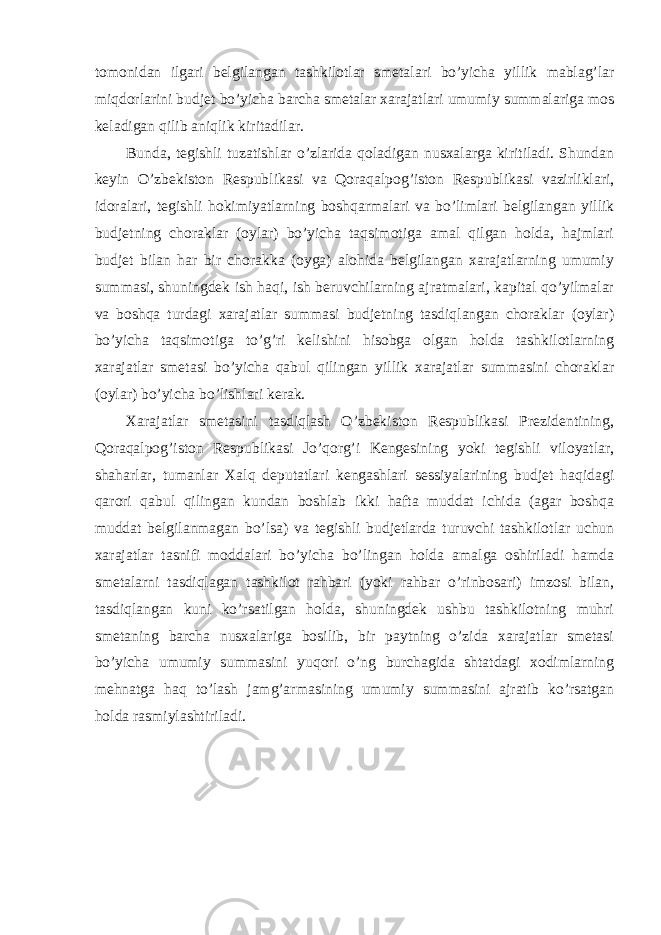 tomonidan ilgari belgilangan tashkilotlar smetalari bo’yicha yillik mablag’lar miqdorlarini budjet bo’yicha barcha smetalar xarajatlari umumiy summalariga mos keladigan qilib aniqlik kiritadilar. Bunda, tegishli tuzatishlar o’zlarida qoladigan nusxalarga kiritiladi. Shundan keyin O’zbekiston Respublikasi va Qoraqalpog’iston Respublikasi vazirliklari, idoralari, tegishli hokimiyatlarning boshqarmalari va bo’limlari belgilangan yillik budjetning choraklar (oylar) bo’yicha taqsimotiga amal qilgan holda, hajmlari budjet bilan har bir chorakka (oyga) alohida belgilangan xarajatlarning umumiy summasi, shuningdek ish haqi, ish beruvchilarning ajratmalari, kapital qo’yilmalar va boshqa turdagi xarajatlar summasi budjetning tasdiqlangan choraklar (oylar) bo’yicha taqsimotiga to’g’ri kelishini hisobga olgan holda tashkilotlarning xarajatlar smetasi bo’yicha qabul qilingan yillik xarajatlar summasini choraklar (oylar) bo’yicha bo’lishlari kerak. Xarajatlar smetasini tasdiqlash O’zbekiston Respublikasi Prezidentining, Qoraqalpog’iston Respublikasi Jo’qorg’i Kengesining yoki tegishli viloyatlar, shaharlar, tumanlar Xalq deputatlari kengashlari sessiyalarining budjet haqidagi qarori qabul qilingan kundan boshlab ikki hafta muddat ichida (agar boshqa muddat belgilanmagan bo’lsa) va tegishli budjetlarda turuvchi tashkilotlar uchun xarajatlar tasnifi moddalari bo’yicha bo’lingan holda amalga oshiriladi hamda smetalarni tasdiqlagan tashkilot rahbari (yoki rahbar o’rinbosari) imzosi bilan, tasdiqlangan kuni ko’rsatilgan holda, shuningdek ushbu tashkilotning muhri smetaning barcha nusxalariga bosilib, bir paytning o’zida xarajatlar smetasi bo’yicha umumiy summasini yuqori o’ng burchagida shtatdagi xodimlarning mehnatga haq to’lash jamg’armasining umumiy summasini ajratib ko’rsatgan holda rasmiylashtiriladi. 