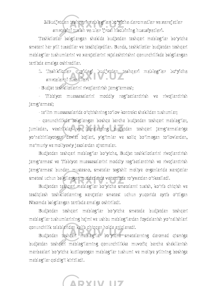 3.Budjetdan tashqari mablag’lar bo’yicha daromadlar va xarajatlar smetasini tuzish va ular ijrosi hisobining hususiyatlari. Tashkilotlar belgilangan shaklda budjetdan tashqari mablag’lar bo’yicha smetani har yili tuzadilar va tasdiqlaydilar. Bunda, tashkilotlar budjetdan tashqari mablag’lar tushumlarini va xarajatlarini rejalashtirishni qonunchilikda belgilangan tartibda amalga oshiradilar. 1. Tashkilotlar quyidagi budjetdan tashqari mablag’lar bo’yicha smetalarni tuzadilar: - Budjet tashkilotlarini rivojlantirish jamg’armasi; - Tibbiyot muassasalarini moddiy rag’batlantirish va rivojlantirish jamg’armasi; - ta’lim muassasalarida o’qitishning to’lov-kontrakt shaklidan tushumlar; - qonunchilikda belgilangan boshqa barcha budjetdan tashqari mablag’lar, jumladan, vazirliklar va idoralarning budjetdan tashqari jamg’armalariga yo’naltirilayotgan davlat bojlari, yig’imlar va soliq bo’lmagan to’lovlardan, ma’muriy va moliyaviy jazolardan ajratmalar. Budjetdan tashqari mablag’lar bo’yicha, Budjet tashkilotlarini rivojlantirish jamg’armasi va Tibbiyot muassasalarini moddiy rag’batlantirish va rivojlantirish jamg’armasi bundan mustasno, smetalar tegishli moliya organlarida xarajatlar smetasi uchun belgilangan muddatlarda va tartibda ro’yxatdan o’tkaziladi. Budjetdan tashqari mablag’lar bo’yicha smetalarni tuzish, ko’rib chiqish va tasdiqlash tashkilotlarning xarajatlar smetasi uchun yuqorida aytib o’tilgan Nizomda belgilangan tartibda amalga oshiriladi. Budjetdan tashqari mablag’lar bo’yicha smetada budjetdan tashqari mablag’lar tushumlarining hajmi va ushbu mablag’lardan foydalanish yo’nalishlari qonunchilik talablaridan kelib chiqqan holda aniqlanadi. Budjetdan tashqari mablag’lar bo’yicha smetalarning daromad qismiga budjetdan tashqari mablag’larning qonunchilikka muvofiq barcha shakllanish manbaalari bo’yicha kutilayotgan mablag’lar tushumi va moliya yilining boshiga mablag’lar qoldig’i kiritiladi. 