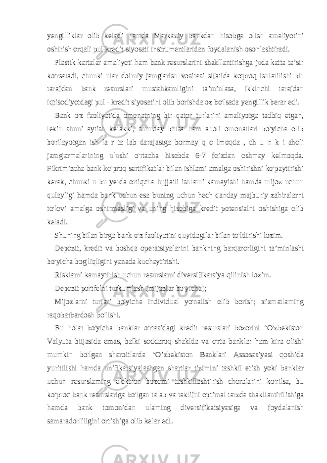 yengilliklar olib keladi hamda Markaziy bankdan hisobga olish amaliyotini oshirish orqali pul-kredit siyosati instrumentlaridan foydalanish osonlashtiradi. Plastik kartalar amaliyoti ham bank resurslarini shakllantirishga juda katta ta’sir ko&#39;rsatadi, chunki ular doimiy jamg&#39;arish vositasi sifatida ko&#39;proq ishlatilishi bir tarafdan bank resurslari mustahkamligini ta’minlasa, ikkinchi tarafdan iqtisodiyotdagi pul - kredit siyosatini olib borishda oz bo&#39;lsada yengillik berar edi. Bank o&#39;z faoliyatida omonatning bir qator turlarini amaliyotga tadbiq etgan, lekin shuni aytish kerakki, shunday bulsa ham aholi omonatlari bo&#39;yicha olib borilayotgan ish la r ta lab darajasiga bormay q o lmoqda , ch u n k i aholi jamg&#39;armalarining ulushi o&#39;rtacha hisobda 6-7 foizdan oshmay kelmoqda. Fikrimizcha bank ko&#39;proq sertifikatlar bilan ishlami amalga oshirishni ko&#39;paytirishi kerak, chunki u bu yerda ortiqcha hujjatli ishlami kamayishi hamda mijoz uchun qulayligi hamda bank uchun esa buning uchun hech qanday majburiy zahiralarni to&#39;lovi amalga oshirmasligi va uning hisobiga kredit potensialni oshishiga olib keladi. Shuning bilan birga bank o&#39;z faoliyatini quyidagilar bilan to&#39;ldirishi lozim. Depozit, kredit va boshqa operatsiyalarini bankning barqarorligini ta’minlashi bo&#39;yicha bog&#39;liqligini yanada kuchaytirishi. Risklami kamaytirish uchun resurslami diversifikatsiya qilinish lozim. Depozit portfelni turkumlash (mijozlar bo&#39;yicha); Mijozlarni turiari bo&#39;yicha individual yo&#39;nalish olib borish; xizmatlaming raqobatbardosh bo&#39;lishi. Bu holat bo&#39;yicha banklar o&#39;rtasidagi kredit resurslari bozorini &#34;O&#39;zbekiston Valyuta biijasida emas, balki soddaroq shaklda va o&#39;rta banklar ham kira olishi mumkin bo&#39;lgan sharoitlarda &#34;O’zbekiston Banklari Assosasiyasi qoshida yuritilishi hamda unifikatsiyalashgan shartlar tizimini tashkil etish yoki banklar uchun resurslaming elektron bozomi tashkillashtirish choralarini ko&#39;rilsa, bu ko&#39;proq bank resurslariga bo&#39;lgan talab va taklifni optimal tarzda shakllantirilishiga hamda bank tomonidan ulaming diversifikatsiyasiga va foydalanish samaradorliligini ortishiga olib kelar edi. 