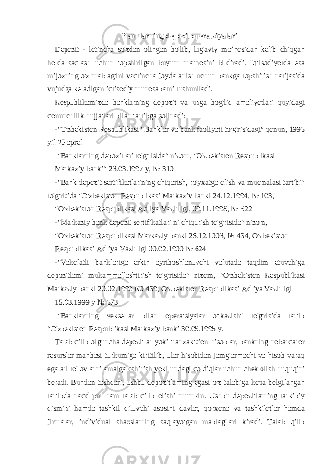 Banklarning depozit operatsiyalari Depozit - lotincha so&#39;zdan olingan bo&#39;lib, lug&#39;aviy ma’nosidan kelib chiqgan holda saqlash uchun topshirilgan buyum ma’nosini bildiradi. Iqtisodiyotda esa mijozning o&#39;z mablag&#39;ini vaqtincha foydalanish uchun bankga topshirish natijasida vujudga keladigan iqtisodiy munosabatni tushuniladi. Respublikamizda banklarning depozit va unga bog&#39;liq amaliyotlari quyidagi qonunchilik hujjatlari bilan tartibga solinadi: -&#34;O&#39;zbekiston Respublikasi &#34;Banklar va bank faoliyati to&#39;g&#39;risidagi&#34; qonun, 1996 yil 25 aprel -&#34;Banklarning depozitlari to&#39;g&#39;risida&#34; nizom, &#34;O&#39;zbekiston Respublikasi Markaziy banki&#34; 28.03.1997 y, № 319 -&#34;Bank depozit sertifikatlarining chiqarish, ro&#39;yxatga olish va muomalasi tartibi&#34; to&#39;g&#39;risida &#34;O&#39;zbekiston Respublikasi Markaziy banki 24.12.1994, № 103, &#34;O&#39;zbekiston Respublikasi Adliya Vazirligi, 09.11.1998, № 522 -&#34;Markaziy bank depozit sertifikatlari ni chiqarish to&#39;g&#39;risida&#34; nizom, &#34;O&#39;zbekiston Respublikasi Markaziy banki 26.12.1998, № 434, O&#39;zbekiston Respublikasi Adliya Vazirligi 09.02.1999 № 624 -&#34;Vakolatli banklariga erkin ayriboshlanuvchi valutada taqdim etuvchiga depozitlami mukammallashtirish to&#39;g&#39;risida&#34; nizom, &#34;O&#39;zbekiston Respublikasi Markaziy banki 20.02.1999 N9 439, O&#39;zbekiston Respublikasi Adliya Vazirligi 15.03.1999 у № 673 -&#34;Banklarning veksellar bilan operatsiyalar o&#39;tkazish&#34; to&#39;g&#39;risida tartib &#34;O&#39;zbekiston Respublikasi Markaziy banki 30.05.1995 y. Talab qilib olguncha depozitlar yoki tranzaktsion hisoblar, bankning nobarqaror resurslar manbasi turkumiga kiritilib, ular hisobidan jamg&#39;armachi va hisob varaq egalari to&#39;lovlarni amalga oshirish yoki undagi qoldiqlar uchun chek olish huquqini beradi. Bundan tashqari, ushbu depozitlaming egasi o&#39;z talabiga ko&#39;ra belgilangan tartibda naqd pul ham talab qilib olishi mumkin. Ushbu depozitlaming tarkibiy qismini hamda tashkil qiluvchi asosini davlat, qorxona va tashkilotlar hamda firmalar, individual shaxslaming saqlayotgan mablag&#39;lari kiradi. Talab qilib 
