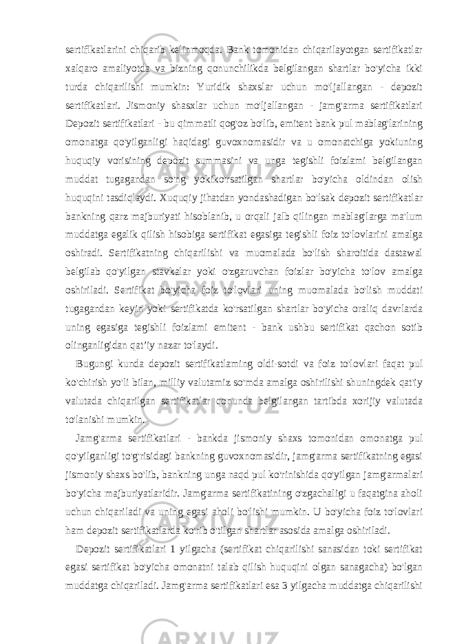 sertiflkatlarini chiqarib kelinmoqda. Bank tomonidan chiqarilayotgan sertifikatlar xalqaro amaliyotda va bizning qonunchilikda belgilangan shartlar bo&#39;yicha ikki turda chiqarilishi mumkin: Yuridik shaxslar uchun mo&#39;ljallangan - depozit sertifikatlari. Jismoniy shasxlar uchun mo&#39;ljallangan - jamg&#39;arma sertifikatlari Depozit sertifikatlari - bu qimmatli qog&#39;oz bo&#39;lib, emitent bank pul mablag&#39;larining omonatga qo&#39;yilganligi haqidagi guvoxnomasidir va u omonatchiga yokiuning huquqiy vorisining depozit summasini va unga tegishli foizlami belgilangan muddat tugagandan so&#39;ng yokiko&#39;rsatilgan shartlar bo&#39;yicha oldindan olish huquqini tasdiqlaydi. Xuquqiy jihatdan yondashadigan bo&#39;lsak depozit sertifikatlar bankning qarz majburiyati hisoblanib, u orqali jalb qilingan mablag&#39;larga ma&#39;lum muddatga egalik qilish hisobiga sertifikat egasiga tegishli foiz to&#39;lovlarini amalga oshiradi. Sertifikatning chiqarilishi va muomalada bo&#39;lish sharoitida dastawal belgilab qo&#39;yilgan stavkalar yoki o&#39;zgaruvchan foizlar bo&#39;yicha to&#39;lov amalga oshiriladi. Sertifikat bo&#39;yicha foiz to&#39;lovlari uning muomalada bo&#39;lish muddati tugagandan keyin yoki sertifikatda ko&#39;rsatilgan shartlar bo&#39;yicha oraliq davrlarda uning egasiga tegishli foizlami emitent - bank ushbu sertifikat qachon sotib olinganligidan qat’iy nazar to&#39;laydi. Bugungi kunda depozit sertifikatlaming oldi-sotdi va foiz to&#39;lovlari faqat pul ko&#39;chirish yo&#39;li bilan, milliy valutamiz so&#39;mda amalga oshirilishi shuningdek qat&#39;iy valutada chiqarilgan sertifikatlar qonunda belgilangan tartibda xorijiy valutada to&#39;lanishi mumkin. Jamg&#39;arma sertifikatlari - bankda jismoniy shaxs tomonidan omonatga pul qo&#39;yilganligi to&#39;g&#39;risidagi bankning guvoxnomasidir, jamg&#39;arma sertifikatning egasi jismoniy shaxs bo&#39;lib, bankning unga naqd pul ko&#39;rinishida qo&#39;yilgan jamg&#39;armalari bo&#39;yicha majburiyatlaridir. Jamg&#39;arma sertifikatining o&#39;zgachaligi u faqatgina aholi uchun chiqariladi va uning egasi aholi bo&#39;lishi mumkin. U bo&#39;yicha foiz to&#39;lovlari ham depozit sertifikatlarda ko&#39;rib o&#39;tilgan shartlar asosida amalga oshiriladi. Depozit sertifikatlari 1 yilgacha (sertifikat chiqarilishi sanasidan toki sertifikat egasi sertifikat bo&#39;yicha omonatni talab qilish huquqini olgan sanagacha) bo&#39;lgan muddatga chiqariladi. Jamg&#39;arma sertifikatlari esa 3 yilgacha muddatga chiqarilishi 