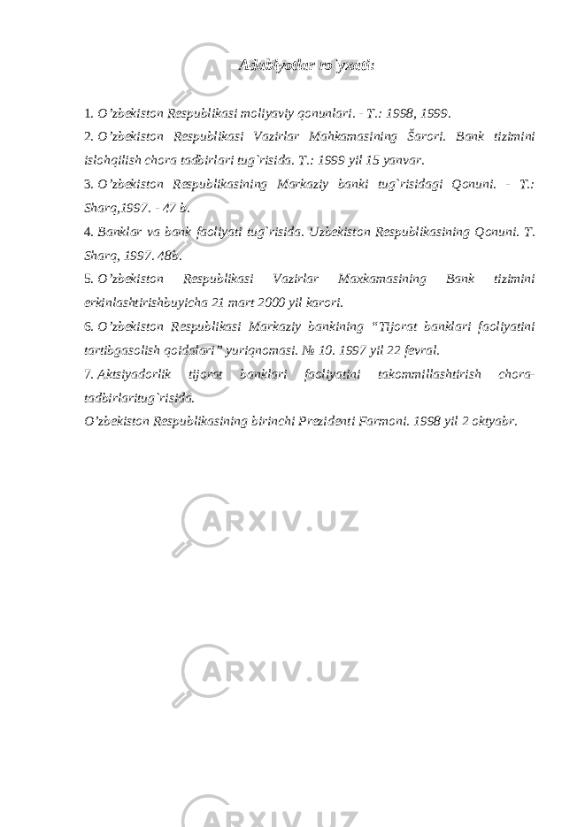 Adabiyotlar ro`yxati : 1. O’zbekiston Respublikasi moliyaviy qonunlari. - T.: 1998, 1999. 2. O’zbekiston Respublikasi Vazirlar Mahkamasining Šarori. Bank tizimini islohqilish chora tadbirlari tug`risida. T.: 1999 yil 15 yanvar. 3. O’zbekiston Respublikasining Markaziy banki tug`risidagi Qonuni. - T.: Sharq,1997. - 47 b. 4. Banklar va bank faoliyati tug`risida. Uzbekiston Respublikasining Qonuni. T. Sharq, 1997. 48b. 5. O’zbekiston Respublikasi Vazirlar Maxkamasining Bank tizimini erkinlashtirishbuyicha 21 mart 2000 yil karori. 6. O’zbekiston Respublikasi Markaziy bankining “Tijorat banklari faoliyatini tartibgasolish qoidalari” yuriqnomasi. № 10. 1997 yil 22 fevral. 7. Aktsiyadorlik tijorat banklari faoliyatini takommillashtirish chora- tadbirlaritug`risida. O’zbekiston Respublikasining birinchi Prezidenti Farmoni. 1998 yil 2 oktyabr. 