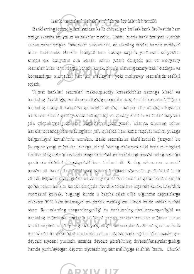 Bank resurslarini shakllantirish va foydalanish tartibi Banklarning iqtisodiy faoliyatidan kelib chiqadigan bo&#39;lsak bank faoliyatida ham o&#39;ziga yarasha extiyojlar va talablar mavjud. Ushbu bobda bank faoliyati yuritish uchun zarur bo&#39;lgan &#34;resurslar&#34; tushunchasi va ulaming tarkibi hamda mohiyati bilan tanishamiz. Banklar faoliyati ham boshqa xo&#39;jalik yurituvchi subyektlar singari o&#39;z faoliyatini olib borishi uchun yetarli darajada pul va moliyaviy resurslari bilan ta’minlagan bo&#39;lishi kerak, chunki ularning asosiy taklif etadigan va ko&#39;rsatadigan xizmatlari ham pul mablag&#39;lari yoki moliyaviy resurslarda tashkil topadi. Tijorat banklari resurslari makroiqtisodiy ko&#39;rsatkichlar qatoriga kiradi va bankning likvidligjga va darornadligigiga to&#39;g&#39;ridan to&#39;g&#39;ri ta’sir ko&#39;rsatadi. Tijorat bankning faoliyati ko&#39;rsatish qamrovini oladigan bo&#39;lsak ular oladigan foydalar bank resurslarini qanday shakllantirganligi va qanday shartlar va turiari bo&#39;yicha jalb qilganligiga juda ham bog&#39;liqligini juda yaxshi bilamiz. Shuning uchun banklar o&#39;rtasida ham mablag&#39;lami jalb qilishda ham katta raqobat muhiti yuzaga kelganiligini ko&#39;rishimiz mumkin. Bank resurslarini shakllantirish jarayoni bu faqatgina yangi mijozlarni bankga jalb qilishning o&#39;zi emas balki bank mablag&#39;lari tuzilishining doimiy ravishda o&#39;zgarib turishi va tarkibidagi passivlaming holatiga qarab o&#39;z aktivlarini boshqarishi ham tushuniladi. Buning uchun esa samarali passivlami boshqarish tizimi yoki samarali depozit siyosatini yuritilishini talab etiladi. Mijozlar oldidagi talabni doimiy qondirish hamda barqaror holatni saqlab qolish uchun banklar kerakli darajada likvidlik talablarni bajarishi kerak. Likvidlik normasini ko&#39;rsak, bugungi kunda u barcha talab qilib olguncha depozitlarga nisbatan 30% kam bo&#39;lmagan miqdorida mablag&#39;lami likvid holda ushlab turishi shart. Resurslarning chegaralanganligi bu banklarning rivojlanayotganligini va bankning mijozlarga bog&#39;lanib qolishini hamda banklar o&#39;rtasida mijozlar uchun kuchli raqobat muhiti yuzaga kelayotganligini ko&#39;rmoqdamiz. Shuning uchun bank resurslarini barqarorligini ta&#39;minlash uchun aniq strategik rejalar bilan asoslangan depozit siyosati yuritishi asosida depozit portfelining diversifikatsiyalanganligi hamda yuritilayotgan depozit siyosatining samaraliligiga erishish lozim. Chunki 