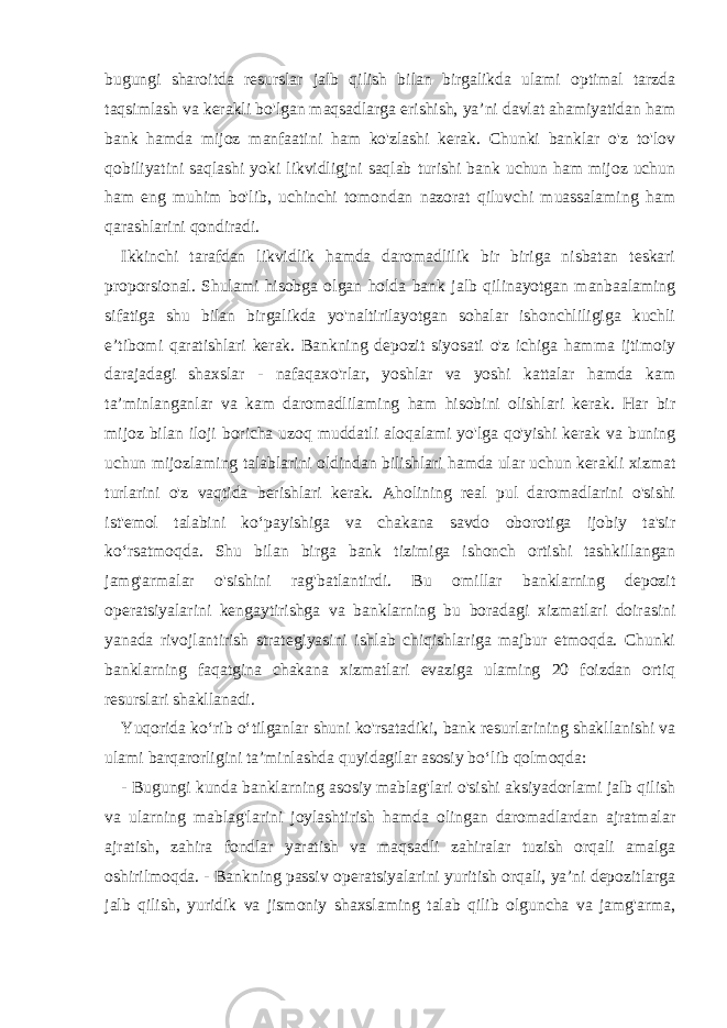 bugungi sharoitda resurslar jalb qilish bilan birgalikda ulami optimal tarzda taqsimlash va kerakli bo&#39;lgan maqsadlarga erishish, ya’ni davlat ahamiyatidan ham bank hamda mijoz manfaatini ham ko&#39;zlashi kerak. Chunki banklar o&#39;z to&#39;lov qobiliyatini saqlashi yoki likvidligjni saqlab turishi bank uchun ham mijoz uchun ham eng muhim bo&#39;lib, uchinchi tomondan nazorat qiluvchi muassalaming ham qarashlarini qondiradi. Ikkinchi tarafdan likvidlik hamda daromadlilik bir biriga nisbatan teskari proporsional. Shulami hisobga olgan holda bank jalb qilinayotgan manbaalaming sifatiga shu bilan birgalikda yo&#39;naltirilayotgan sohalar ishonchliligiga kuchli e’tibomi qaratishlari kerak. Bankning depozit siyosati o&#39;z ichiga hamma ijtimoiy darajadagi shaxslar - nafaqaxo&#39;rlar, yoshlar va yoshi kattalar hamda kam ta’minlanganlar va kam daromadlilaming ham hisobini olishlari kerak. Har bir mijoz bilan iloji boricha uzoq muddatli aloqalami yo&#39;lga qo&#39;yishi kerak va buning uchun mijozlaming talablarini oldindan bilishlari hamda ular uchun kerakli xizmat turlarini o&#39;z vaqtida berishlari kerak. Aholining real pul daromadlarini o&#39;sishi ist&#39;emol talabini ko‘payishiga va chakana savdo oborotiga ijobiy ta&#39;sir ko‘rsatmoqda. Shu bilan birga bank tizimiga ishonch ortishi tashkillangan jamg&#39;armalar o&#39;sishini rag&#39;batlantirdi. Bu omillar banklarning depozit operatsiyalarini kengaytirishga va banklarning bu boradagi xizmatlari doirasini yanada rivojlantirish strategiyasini ishlab chiqishlariga majbur etmoqda. Chunki banklarning faqatgina chakana xizmatlari evaziga ulaming 20 foizdan ortiq resurslari shakllanadi. Yuqorida ko‘rib o‘tilganlar shuni ko&#39;rsatadiki, bank resurlarining shakllanishi va ulami barqarorligini ta’minlashda quyidagilar asosiy bo‘lib qolmoqda: - Bugungi kunda banklarning asosiy mablag&#39;lari o&#39;sishi aksiyadorlami jalb qilish va ularning mablag&#39;larini joylashtirish hamda olingan daromadlardan ajratmalar ajratish, zahira fondlar yaratish va maqsadli zahiralar tuzish orqali amalga oshirilmoqda. - Bankning passiv operatsiyalarini yuritish orqali, ya’ni depozitlarga jalb qilish, yuridik va jismoniy shaxslaming talab qilib olguncha va jamg&#39;arma, 