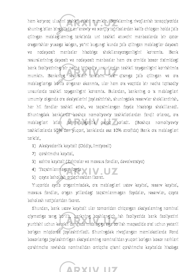 ham ko&#39;proq ulushni tashkil etishi mumkin. Banklarning rivojlanish taraqqiyotida shuning bilan birgalikda an’anaviy va xorijiy tajribalardan kelib chiqgan holda jalb qilingan mablag&#39;laming tarkibida uni tashkil etuvchi manbaalarda bir qator o&#39;zgarishlar yuzaga kelgan, ya’ni bugungi kunda jalb qilingan mablag&#39;lar depozit va nodepozit manbalar hisobiga shakllanayotganligini ko&#39;ramiz. Bank resurslarining depozit va nodepozit manbaalar ham o&#39;z o&#39;mida bozor tizimidagi bank faoliyatining bir necha iqtisodiy unsurlardan tashkil topganligini ko&#39;rishimiz mumkin. Bankning resurslari tarkibini ikki qismga jalb qilingan va o&#39;z mablag&#39;lariga bo&#39;lib o&#39;rganar ekanmiz, ular ham o&#39;z vaqtida bir necha iqtisodiy unsurlarda tashkil topganligini ko&#39;ramiz. Bulardan, bankning o &#39;z mablag&#39;lari umumiy olganda o&#39;z aksiyalarini joylashtirish, shuningdek rezervlar shakllantirish, har hil fondlar tashkil etish, va taqsimlangan foyda hisobiga shaklllanadi. Shuningdek banklarda boshqa nomoliyaviy tashkilotlardan farqli o&#39;laroq, o&#39;z mablag&#39;lari bilan ta&#39;minlanganlik ozroq bo&#39;ladi. (Boshqa nomoliyaviy tashkilotlarda 50% dan yuqori, banklarda esa 10% atrofida) Bank o&#39;z mablag&#39;lari tarkibi, 1) Aksiyadorlik kapitali (Oddiy, Imtiyozli) 2) qo&#39;shimcha kapital, 3) zahira kapitali (Zahiralar va maxsus fondlar, devalvatsiya) 4) Taqsimlanmagan foyda 5) qayta baholash ortiqchasidan iborat. Yuqorida aytib o&#39;tganimizdek, o&#39;z mablag&#39;lari ustav kapital, rezerv kapital, maxsus fondlar, o&#39;tgan yillardagi taqsimlanmagan foydalar, rezervlar, qayta baholash natijalaridan iborat. Shundan, bank ustav kapitali ular tomonidan chiqargan aksiyalaming nominal qiymatiga teng bo‘lib, bankning boshlangich ish faoliyatida bank faoliyatini yuritishi uchun kerakli darajada mablag&#39;ga ega bo&#39;lish maqsadida o&#39;zi uchun yetarli bo&#39;lgan miqdorda joylashtiriladi. Shuningdek rivojlangan mamlakatlarda Fond bozorlariga joylashtirilgan aksiyalaming nominalidan yuqori bo&#39;lgan bozor narhlari qo&#39;shimcha ravishda nominalidan ortiqcha qismi qo&#39;shimcha kapitalda hisobga 