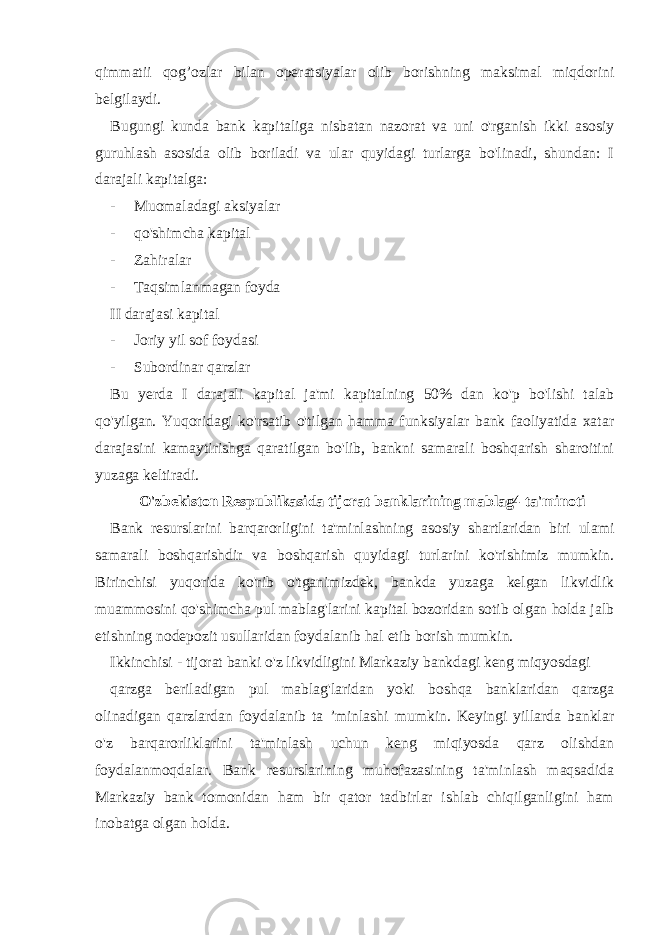 qimmatii qog’ozlar bilan operatsiyalar olib borishning maksimal miqdorini belgilaydi. Bugungi kunda bank kapitaliga nisbatan nazorat va uni o&#39;rganish ikki asosiy guruhlash asosida olib boriladi va ular quyidagi turlarga bo&#39;linadi, shundan: I darajali kapitalga: - Muomaladagi aksiyalar - qo&#39;shimcha kapital - Zahiralar - Taqsimlanmagan foyda II darajasi kapital - Joriy yil sof foydasi - Subordinar qarzlar Bu yerda I darajali kapital ja&#39;mi kapitalning 50% dan ko&#39;p bo&#39;lishi talab qo&#39;yilgan. Yuqoridagi ko&#39;rsatib o&#39;tilgan hamma funksiyalar bank faoliyatida xatar darajasini kamaytirishga qaratilgan bo&#39;lib, bankni samarali boshqarish sharoitini yuzaga keltiradi. O&#39;zbekiston Respublikasida tijorat banklarining mablag4 ta&#39;minoti Bank resurslarini barqarorligini ta&#39;minlashning asosiy shartlaridan biri ulami samarali boshqarishdir va boshqarish quyidagi turlarini ko&#39;rishimiz mumkin. Birinchisi yuqorida ko&#39;rib o&#39;tganimizdek, bankda yuzaga kelgan likvidlik muammosini qo&#39;shimcha pul mablag&#39;larini kapital bozoridan sotib olgan holda jalb etishning nodepozit usullaridan foydalanib hal etib borish mumkin. Ikkinchisi - tijorat banki o&#39;z likvidligini Markaziy bankdagi keng miqyosdagi qarzga beriladigan pul mablag&#39;laridan yoki boshqa banklaridan qarzga olinadigan qarzlardan foydalanib ta ’minlashi mumkin. Keyingi yillarda banklar o&#39;z barqarorliklarini ta&#39;minlash uchun keng miqiyosda qarz olishdan foydalanmoqdalar. Bank resurslarining muhofazasining ta&#39;minlash maqsadida Markaziy bank tomonidan ham bir qator tadbirlar ishlab chiqilganligini ham inobatga olgan holda. 