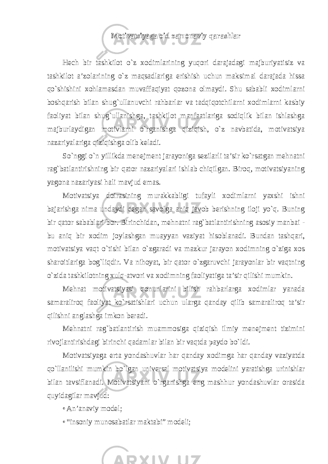 Motivatsiyaga oid zamonaviy qarashlar Hech bir tashkilot o`z xodimlarining yuqori darajadagi majburiyatisiz va tashkilot a’zolarining o`z maqsadlariga erishish uchun maksimal darajada hissa qo`shishini xohlamasdan muvaffaqiyat qozona olmaydi. Shu sababli xodimlarni boshqarish bilan shug`ullanuvchi rahbarlar va tadqiqotchilarni xodimlarni kasbiy faoliyat bilan shug`ullanishga, tashkilot manfaatlariga sodiqlik bilan ishlashga majburlaydigan motivlarni o`rganishga qiziqish, o`z navbatida, motivatsiya nazariyalariga qiziqishga olib keladi. So`nggi o`n yillikda menejment jarayoniga sezilarli ta’sir ko`rsatgan mehnatni rag`batlantirishning bir qator nazariyalari ishlab chiqilgan. Biroq, motivatsiyaning yagona nazariyasi hali mavjud emas. Motivatsiya doirasining murakkabligi tufayli xodimlarni yaxshi ishni bajarishga nima undaydi degan savolga aniq javob berishning iloji yo`q. Buning bir qator sabablari bor. Birinchidan, mehnatni rag`batlantirishning asosiy manbai - bu aniq bir xodim joylashgan muayyan vaziyat hisoblanadi. Bundan tashqari, motivatsiya vaqt o`tishi bilan o`zgaradi va mazkur jarayon xodimning o`ziga xos sharoitlariga bog`liqdir. Va nihoyat, bir qator o`zgaruvchi jarayonlar bir vaqtning o`zida tashkilotning xulq-atvori va xodimning faoliyatiga ta’sir qilishi mumkin. Mehnat motivatsiyasi qonunlarini bilish rahbarlarga xodimlar yanada samaraliroq faoliyat ko`rsatishlari uchun ularga qanday qilib samaraliroq ta’sir qilishni anglashga imkon beradi. Mehnatni rag`batlantirish muammosiga qiziqish ilmiy menejment tizimini rivojlantirishdagi birinchi qadamlar bilan bir vaqtda paydo bo`ldi. Motivatsiyaga erta yondashuvlar har qanday xodimga har qanday vaziyatda qo`llanilishi mumkin bo`lgan universal motivatsiya modelini yaratishga urinishlar bilan tavsiflanadi. Motivatsiyani o`rganishga eng mashhur yondashuvlar orasida quyidagilar mavjud: • An’anaviy model; • “insoniy munosabatlar maktabi” modeli; 