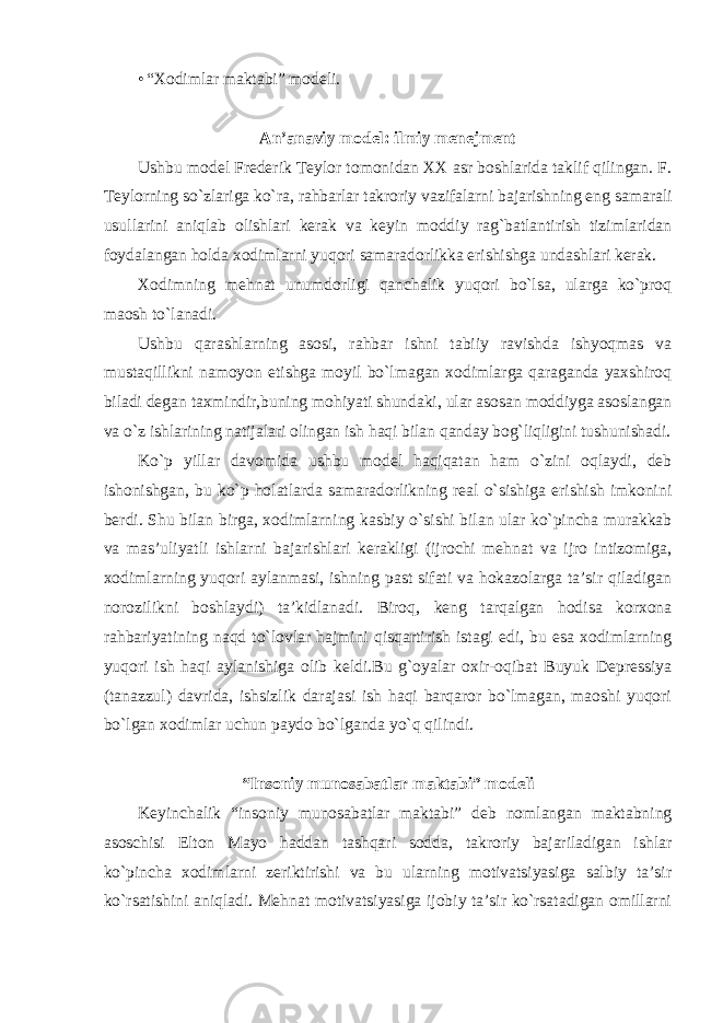 • “Xodimlar maktabi” modeli. An’anaviy model: ilmiy menejment Ushbu model Frederik Teylor tomonidan XX asr boshlarida taklif qilingan. F. Teylorning so`zlariga ko`ra, rahbarlar takroriy vazifalarni bajarishning eng samarali usullarini aniqlab olishlari kerak va keyin moddiy rag`batlantirish tizimlaridan foydalangan holda xodimlarni yuqori samaradorlikka erishishga undashlari kerak. Xodimning mehnat unumdorligi qanchalik yuqori bo`lsa, ularga ko`proq maosh to`lanadi. Ushbu qarashlarning asosi, rahbar ishni tabiiy ravishda ishyoqmas va mustaqillikni namoyon etishga moyil bo`lmagan xodimlarga qaraganda yaxshiroq biladi degan taxmindir,buning mohiyati shundaki, ular asosan moddiyga asoslangan va o`z ishlarining natijalari olingan ish haqi bilan qanday bog`liqligini tushunishadi. Ko`p yillar davomida ushbu model haqiqatan ham o`zini oqlaydi, deb ishonishgan, bu ko`p holatlarda samaradorlikning real o`sishiga erishish imkonini berdi. Shu bilan birga, xodimlarning kasbiy o`sishi bilan ular ko`pincha murakkab va mas’uliyatli ishlarni bajarishlari kerakligi (ijrochi mehnat va ijro intizomiga, xodimlarning yuqori aylanmasi, ishning past sifati va hokazolarga ta’sir qiladigan norozilikni boshlaydi) ta’kidlanadi. Biroq, keng tarqalgan hodisa korxona rahbariyatining naqd to`lovlar hajmini qisqartirish istagi edi, bu esa xodimlarning yuqori ish haqi aylanishiga olib keldi.Bu g`oyalar oxir-oqibat Buyuk Depressiya (tanazzul) davrida, ishsizlik darajasi ish haqi barqaror bo`lmagan, maoshi yuqori bo`lgan xodimlar uchun paydo bo`lganda yo`q qilindi. “Insoniy munosabatlar maktabi” modeli Keyinchalik “insoniy munosabatlar maktabi” deb nomlangan maktabning asoschisi Elton Mayo haddan tashqari sodda, takroriy bajariladigan ishlar ko`pincha xodimlarni zeriktirishi va bu ularning motivatsiyasiga salbiy ta’sir ko`rsatishini aniqladi. Mehnat motivatsiyasiga ijobiy ta’sir ko`rsatadigan omillarni 