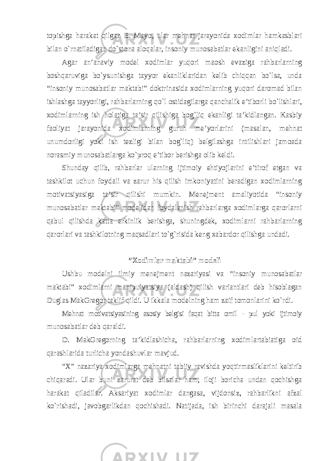 topishga harakat qilgan E. Mayo, ular mehnat jarayonida xodimlar hamkasblari bilan o`rnatiladigan do`stona aloqalar, insoniy munosabatlar ekanligini aniqladi. Agar an’anaviy model xodimlar yuqori maosh evaziga rahbarlarning boshqaruviga bo`ysunishga tayyor ekanliklaridan kelib chiqqan bo`lsa, unda “insoniy munosabatlar maktabi” doktrinasida xodimlarning yuqori daromad bilan ishlashga tayyorligi, rahbarlarning qo`l ostidagilarga qanchalik e’tiborli bo`lishlari, xodimlarning ish holatiga ta’sir qilishiga bog`liq ekanligi ta’kidlangan. Kasbiy faoliyat jarayonida xodimlarning guruh me’yorlarini (masalan, mehnat unumdorligi yoki ish tezligi bilan bog`liq) belgilashga intilishlari jamoada norasmiy munosabatlarga ko`proq e’tibor berishga olib keldi. Shunday qilib, rahbarlar ularning ijtimoiy ehtiyojlarini e’tirof etgan va tashkilot uchun foydali va zarur his qilish imkoniyatini beradigan xodimlarning motivatsiyasiga ta’sir qilishi mumkin. Menejment amaliyotida “insoniy munosabatlar maktabi” modelidan foydalanish rahbarlarga xodimlarga qarorlarni qabul qilishda katta erkinlik berishga, shuningdek, xodimlarni rahbarlarning qarorlari va tashkilotning maqsadlari to`g`risida keng xabardor qilishga undadi. “Xodimlar maktabi” modeli Ushbu modelni ilmiy menejment nazariyasi va “insoniy munosabatlar maktabi” xodimlarni manipulyatsiya (aldash) qilish variantlari deb hisoblagan Duglas MakGregor taklif qildi. U ikkala modelning ham zaif tomonlarini ko`rdi. Mehnat motivatsiyasining asosiy belgisi faqat bitta omil - pul yoki ijtimoiy munosabatlar deb qaraldi. D. MakGregorning ta’kidlashicha, rahbarlarning xodimlartabiatiga oid qarashlarida turlicha yondashuvlar mavjud. “X” nazariya xodimlarga mehnatni tabiiy ravishda yoqtirmasliklarini keltirib chiqaradi. Ular buni zarurat deb bilsalar ham, iloji boricha undan qochishga harakat qiladilar. Aksariyat xodimlar dangasa, vijdonsiz, rahbarlikni afzal ko`rishadi, javobgarlikdan qochishadi. Natijada, ish birinchi darajali masala 