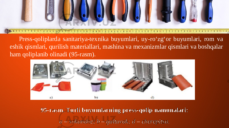 Press-qoliplarda sanitariya-texnika buyumlari, uy-ro‘zg‘or buyumlari, rom va eshik qismlari, qurilish materiallari, mashina va mexanizmlar qismlari va boshqalar ham qoliplanib olinadi (95-rasm). 95-rasm. Turli buyumlarning press-qolip namunalari: a – xokandoz; b – gultuvak; d – cherepitsa. 