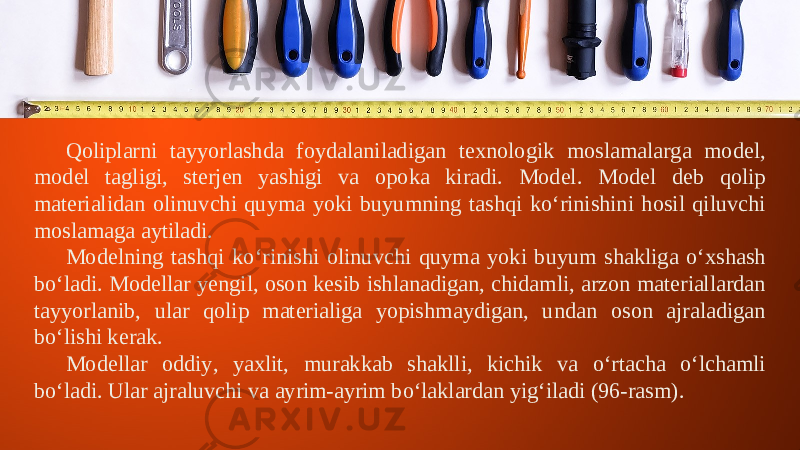 Qoliplarni tayyorlashda foydalaniladigan texnologik moslamalarga model, model tagligi, sterjen yashigi va opoka kiradi. Model. Model deb qolip materialidan olinuvchi quyma yoki buyumning tashqi ko‘rinishini hosil qiluvchi moslamaga aytiladi. Modelning tashqi k о‘ rinishi olinuvchi quyma yoki buyum shakliga o‘xshash bo‘ladi. Modellar yengil, oson kesib ishlanadigan, chidamli, arzon materiallardan tayyorlanib, ular qolip materialiga yopishmaydigan, undan oson ajraladigan bo‘lishi kerak. Modellar oddiy, yaxlit, murakkab shaklli, kichik va o‘rtacha o‘lchamli bo‘ladi. Ular ajraluvchi va ayrim-ayrim bo‘laklardan yig‘iladi (96-rasm). 