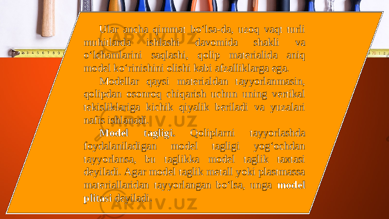 Ular ancha qimmat bo‘lsa-da, uzoq vaqt turli muhitlarda ishlashi davomida shakli va o‘lchamlarini saqlashi, qolip materialida aniq model ko‘rinishini olishi kabi afzalliklarga ega. Modellar qaysi materialdan tayyorlanmasin, qolipdan osonroq chiqarish uchun uning vertikal tekisliklariga kichik qiyalik beriladi va yuzalari nafis ishlanadi. Model tagligi. Qoliplarni tayyorlashda foydalaniladigan model tagligi yog‘ochdan tayyorlansa, bu taglikka model taglik taxtasi deyiladi. Agar model taglik metall yoki plastmassa materiallaridan tayyorlangan bo‘lsa, unga model plitasi deyiladi. 