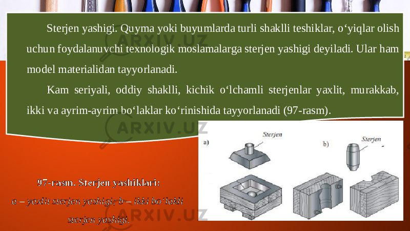 Sterjen yashigi. Quyma yoki buyumlarda turli shaklli teshiklar, o‘yiqlar olish uchun foydalanuvchi texnologik moslamalarga sterjen yashigi deyiladi. Ular ham model materialidan tayyorlanadi. Kam seriyali, oddiy shaklli, kichik o‘lchamli sterjenlar yaxlit, murakkab, ikki va ayrim-ayrim bo‘laklar k о‘ rinishida tayyorlanadi (97-rasm). 97-rasm. Sterjen yashiklari: a – yaxlit sterjen yashigi; b – ikki bo‘lakli sterjen yashigi. 