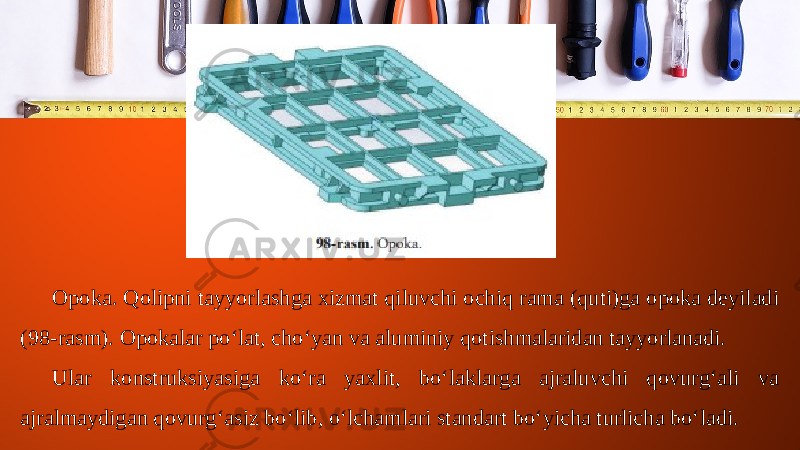 Opoka. Qolipni tayyorlashga xizmat qiluvchi ochiq rama (quti)ga opoka deyiladi (98-rasm). Opokalar po‘lat, cho‘yan va aluminiy qotishmalaridan tayyorlanadi. Ular konstruksiyasiga ko‘ra yaxlit, bo‘laklarga ajraluvchi qovurg‘ali va ajralmaydigan qovurg‘asiz bo‘lib, o‘lchamlari standart bo‘yicha turlicha bo‘ladi. 