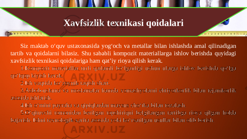 Xavfsizlik texnikasi qoidalari Siz maktab o‘quv ustaxonasida yog‘och va metallar bilan ishlashda amal qilinadigan tartib va qoidalarni bilasiz. Shu sababli kompozit materiallarga ishlov berishda quyidagi xavfsizlik texnikasi qoidalariga ham qat’iy rioya qilish kerak. 1. Kompozit materiallar turli qatlamli bo‘lganligi uchun ularga ishlov berishda qo‘lga qo‘lqop kiyish kerak. 2. Ish vaqtida ko‘zoynik taqish shart. 3. Asbob-uskuna va moslamalar hamda xomashyolarni ehtiyotkorlik bilan tejamkorlik asosida ishlatish. 4. Ish o‘rnini payraha va qipiqlardan maxsus cho‘tka bilan tozalash. 5. O‘qituvchi tomonidan berilgan topshiriqni belgilangan tartibga rioya qilgan holda bajarish. Ishni texnologik xarita asosida yoki ko‘rsatilgan usullar bilan olib borish. 