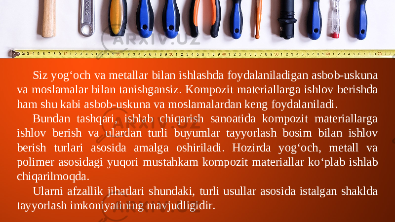 Siz yog‘och va metallar bilan ishlashda foydalaniladigan asbob-uskuna va moslamalar bilan tanishgansiz. Kompozit materiallarga ishlov berishda ham shu kabi asbob-uskuna va moslamalardan keng foydalaniladi. Bundan tashqari, ishlab chiqarish sanoatida kompozit materiallarga ishlov berish va ulardan turli buyumlar tayyorlash bosim bilan ishlov berish turlari asosida amalga oshiriladi. Hozirda yog‘och, metall va polimer asosidagi yuqori mustahkam kompozit materiallar ko‘plab ishlab chiqarilmoqda. Ularni afzallik jihatlari shundaki, turli usullar asosida istalgan shaklda tayyorlash imkoniyatining mavjudligidir. 