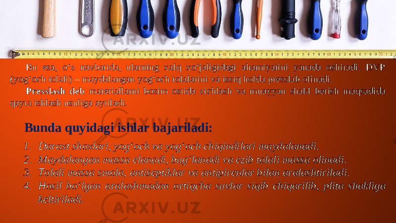 Bu esa, o‘z navbatida, ularning xalq xo‘jaligidagi ahamiyatini yanada oshiradi. DVP (yog‘och tolali) – maydalangan yog‘och tolalarini va issiq holda presslab olinadi. Presslash deb materiallarni bosim ostida zichlash va muayyan shakl berish maqsadida qayta ishlash usuliga aytiladi. Bunda quyidagi ishlar bajariladi: 1. Daraxt shoxlari, yog‘och va yog‘och chiqindilari maydalanadi. 2. Maydalangan massa elanadi, bug‘lanadi va ezib tolali massa olinadi. 3. Tolali massa smola, antiseptiklar va antipirenlar bilan aralashtiriladi. 4. Hosil bo‘lgan aralashmadan ortiqcha suvlar siqib chiqarilib, plita shakliga keltiriladi. 