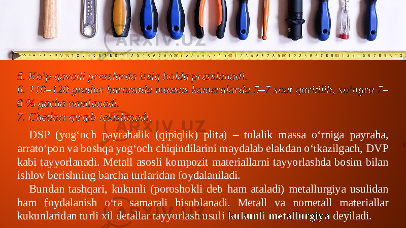 5. Ko‘p qavatli presslarda issiq holda presslanadi. 6. 110–120 gradus haroratda maxsus kameralarda 5–7 soat quritilib, so‘ngra 7– 8 % gacha namlanadi. 7. Chetlari qirqib tekislanadi. DSP (yog‘och payrahalik (qipiqlik) plita) – tolalik massa o‘rniga payraha, arrato‘pon va boshqa yog‘och chiqindilarini maydalab elakdan o‘tkazilgach, DVP kabi tayyorlanadi. Metall asosli kompozit materiallarni tayyorlashda bosim bilan ishlov berishning barcha turlaridan foydalaniladi. Bundan tashqari, kukunli (poroshokli deb ham ataladi) metallurgiya usulidan ham foydalanish o‘ta samarali hisoblanadi. Metall va nometall materiallar kukunlaridan turli xil detallar tayyorlash usuli kukunli metallurgiya deyiladi. 