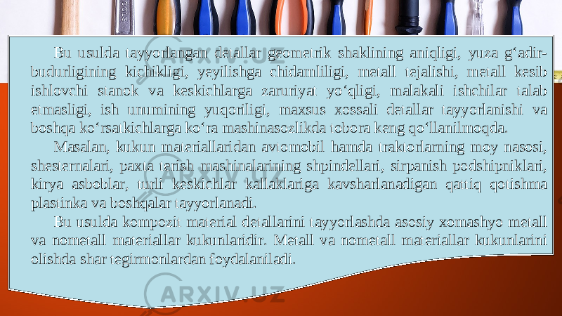 Bu usulda tayyorlangan detallar geometrik shaklining aniqligi, yuza g‘adir- budurligining kichikligi, yeyilishga chidamliligi, metall tejalishi, metall kesib ishlovchi stanok va keskichlarga zaruriyat yo‘qligi, malakali ishchilar talab etmasligi, ish unumining yuqoriligi, maxsus xossali detallar tayyorlanishi va boshqa ko‘rsatkichlarga ko‘ra mashinasozlikda tobora keng qo‘llanilmoqda. Masalan, kukun materiallaridan avtomobil hamda traktorlarning moy nasosi, shesternalari, paxta terish mashinalarining shpindellari, sirpanish podshipniklari, kirya asboblar, turli keskichlar kallaklariga kavsharlanadigan qattiq qotishma plastinka va boshqalar tayyorlanadi. Bu usulda kompozit material detallarini tayyorlashda asosiy xomashyo metall va nometall materiallar kukunlaridir. Metall va nometall materiallar kukunlarini olishda shar tegirmonlardan foydalaniladi. 