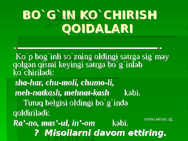  BO`G`IN KO`CHIRISH BO`G`IN KO`CHIRISH QOIDALARIQOIDALARI Ko`p bog`inli so`zning oldingi satrga sig`may Ko`p bog`inli so`zning oldingi satrga sig`may qolgan qismi keyingi satrga bo`g`inlab qolgan qismi keyingi satrga bo`g`inlab ko`chiriladi:ko`chiriladi: sha-har, chu-moli, chumo-li, sha-har, chu-moli, chumo-li, meh-natkash, mehnat-kash meh-natkash, mehnat-kash kabi.kabi. Tutuq belgisi oldingi bo`g`inda Tutuq belgisi oldingi bo`g`inda qoldiriladi:qoldiriladi: Ra’-no, mas’-ul, in’-om Ra’-no, mas’-ul, in’-om kabi.kabi. ? Misollarni davom ettiring.? Misollarni davom ettiring. WWW.ARXIV.UZWWW.ARXIV.UZ 