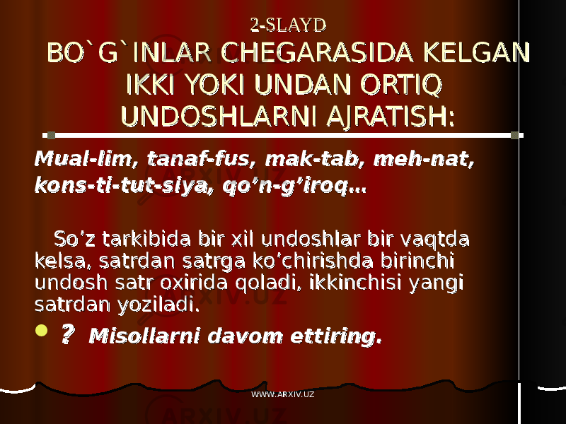 2-SLAYD2-SLAYD BO`G`INLAR CHEGARASIDA KELGAN BO`G`INLAR CHEGARASIDA KELGAN IKKI YOKI UNDAN ORTIQ IKKI YOKI UNDAN ORTIQ UNDOSHLARNI AJRATISH:UNDOSHLARNI AJRATISH: Mual-lim, tanaf-fus, mak-tab, meh-nat, Mual-lim, tanaf-fus, mak-tab, meh-nat, kons-ti-tut-siya, qo’n-g’iroq…kons-ti-tut-siya, qo’n-g’iroq… So’z tarkibida bir xil undoshlar bir vaqtda So’z tarkibida bir xil undoshlar bir vaqtda kelsa, satrdan satrga ko’chirishda birinchi kelsa, satrdan satrga ko’chirishda birinchi undosh satr oxirida qoladi, ikkinchisi yangi undosh satr oxirida qoladi, ikkinchisi yangi satrdan yoziladi.satrdan yoziladi.  ?? Misollarni davom ettiring. Misollarni davom ettiring. WWW.ARXIV.UZWWW.ARXIV.UZ 