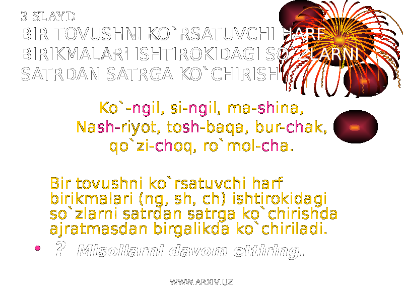 3-SLAYD BIR TOVUSHNI KO`RSATUVCHI HARF BIRIKMALARI ISHTIROKIDAGI SO`ZLARNI SATRDAN SATRGA KO`CHIRISH Ko`- ng il, si- ng il, ma- sh ina, Na sh- riyot, to sh -baqa, bur- ch ak, qo`zi- ch oq, ro`mol- ch a. Bir tovushni ko`rsatuvchi harf birikmalari (ng, sh, ch) ishtirokidagi so`zlarni satrdan satrga ko`chirishda ajratmasdan birgalikda ko`chiriladi. • ? Misollarni davom ettiring. WWW.ARXIV.UZ 