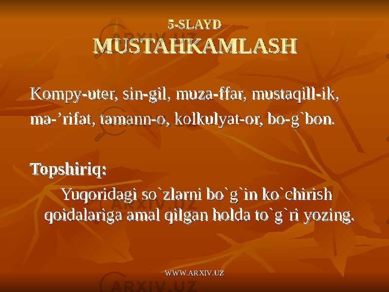 5-SLAYD5-SLAYD MUSTAHKAMLASHMUSTAHKAMLASH Kompy-uter, sin-gil, muza-ffar, mustaqill-ik,Kompy-uter, sin-gil, muza-ffar, mustaqill-ik, ma-’rifat, tamann-o, kolkulyat-or, bo-g`bon.ma-’rifat, tamann-o, kolkulyat-or, bo-g`bon. Topshiriq:Topshiriq: Yuqoridagi so`zlarni bo`g`in ko`chirish Yuqoridagi so`zlarni bo`g`in ko`chirish qoidalariga amal qilgan holda to`g`ri yozing.qoidalariga amal qilgan holda to`g`ri yozing. WWW.ARXIV.UZWWW.ARXIV.UZ 