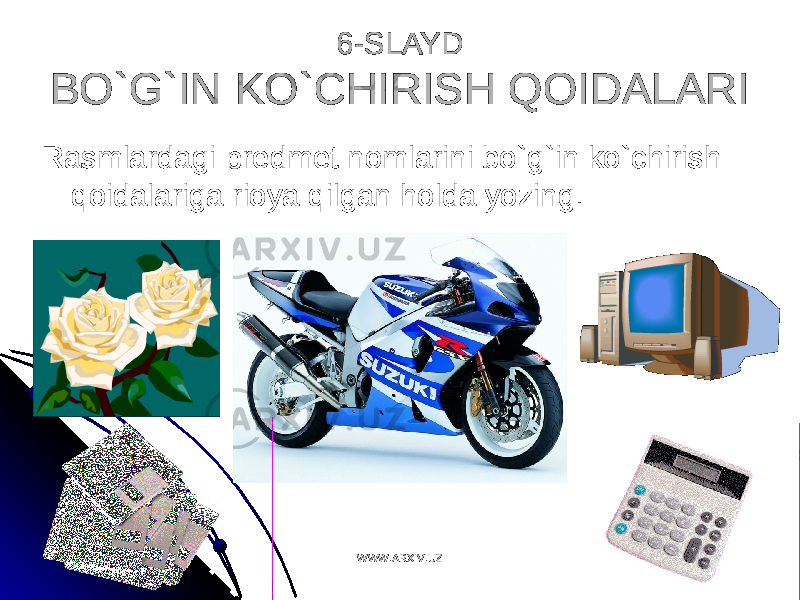 6-SLAYD6-SLAYD BO`G`IN KO`CHIRISH QOIDALARIBO`G`IN KO`CHIRISH QOIDALARI Rasmlardagi predmet nomlarini bo`g`in ko`chirish Rasmlardagi predmet nomlarini bo`g`in ko`chirish qoidalariga rioya qilgan holda yozing.qoidalariga rioya qilgan holda yozing. WWW.ARXIV.UZWWW.ARXIV.UZ 