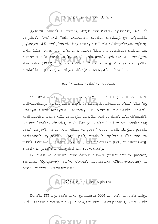 Ziranamolar qabilasi – Apiales Aksariyat hollarda o’t usimlik, barglari navbatlashib joylashgan, barg oldi bargchasiz. Guli ikki jinsli, aktinomorf, soyabon shakldagi gul to’plamida joylashgan, 4-5 a’zoli, kosacha barg aksariyat xollarda reduksiyalangan, tojbargi erkin, tutash emas, urug’chisi bitta, odatda ikkita mevabarchidan shakllangan, tugunchasi ikki xonali, ostki, urug’i endospermli. Qabilaga A. Taxtadjyan sistemasida (1987) 3 ta oila kiritiladi. Shulardan eng yirik va ahamiyatlisi ziradoshlar (Apiaceae) va araliyadoshlar (Araliaceae) oilalari hisoblanadi. Araliyadoshlar oilasi - Araliaceae Oila 80 dan ortiq turkumga mansub, 800 turni o’z ichiga oladi. Ko’pchilik araliyadoshlarga mansub turlar tropik va subtropik hududlarda o’sadi. Ularning aksariyat turlari Malayziya, Indoneziya va Amerika tropiklarida uchraydi. Araliyadoshlar uncha katta bo’lmagan daraxtlar yoki butalarni, ba’zi chirmashib o’suvchi lianalarni o’z ichiga oladi. Ko’p yillik o’t turlari ham bor. Barglarining bandi kengayib novda hosil qiladi va poyani o’rab turadi. Barglari poyada navbatlashib joylashadi. To’pguli yirik, murakkab soyabon. Gullari nisbatan mayda, aktinomorf, ikki jinsli, ikki uyli. Gulqo’rg’oni ikki qavat, gulkosachabargi 5 yoki 4 ta, gultoji 5 ta, changchisi ham 5 ta yoki ko’p. Bu oilaga ko’pchilikka tanish dorivor o’simlik jenshen ( Panax ginseng ), zamanixa ( Oplopanax ), araliya ( Aralia ), eleuterokokk ( Eleutherococcus ) va boshqa manzarali o’simliklar kiradi. Ziradoshlar oilasi - Apiaceae Bu oila 300 taga yaqin turkumga mansub 3000 dan ortiq turni o’z ichiga oladi. Ular butun Yer shari bo’ylab keng tarqalgan. Hayotiy shakliga ko’ra oilada 