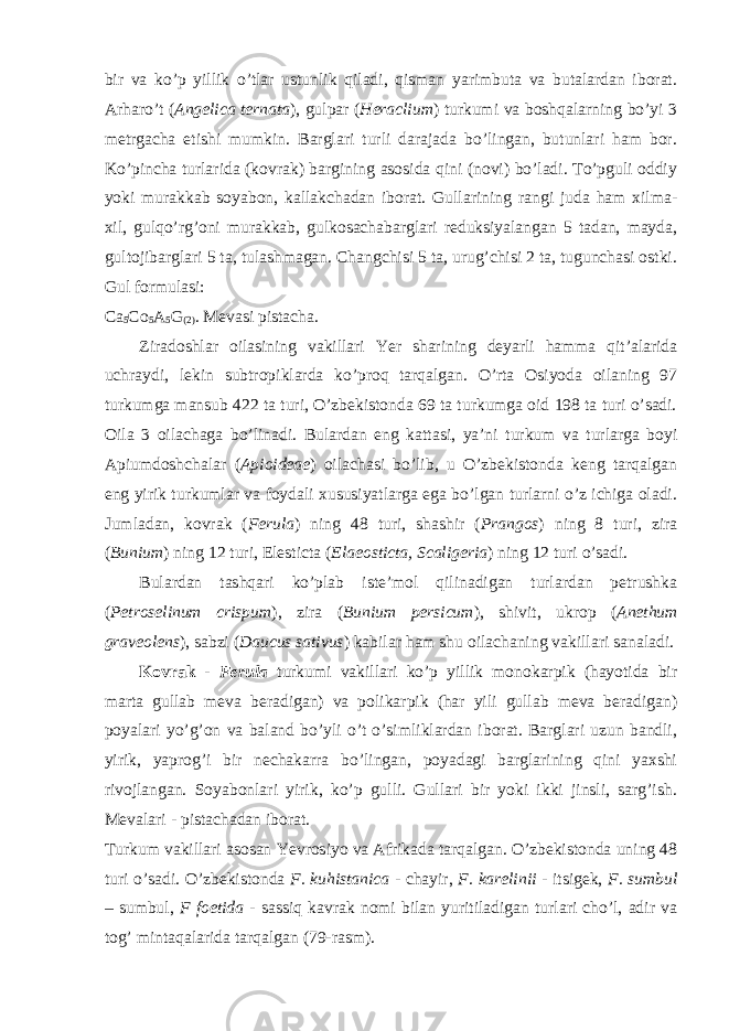 bir va ko’p yillik o’tlar ustunlik qiladi, qisman yarimbuta va butalardan iborat. Arharo’t ( Angelica ternata ), gulpar ( Heraclium ) turkumi va boshqalarning bo’yi 3 metrgacha etishi mumkin. Barglari turli darajada bo’lingan, butunlari ham bor. Ko’pincha turlarida (kovrak) bargining asosida qini (novi) bo’ladi. To’pguli oddiy yoki murakkab soyabon, kallakchadan iborat. Gullarining rangi juda ham xilma- xil, gulqo’rg’oni murakkab, gulkosachabarglari reduksiyalangan 5 tadan, mayda, gultojibarglari 5 ta, tulashmagan. Changchisi 5 ta, urug’chisi 2 ta, tugunchasi ostki. Gul formulasi: Ca 5 Co 5 A 5 G (2) . Mevasi pistacha. Ziradoshlar oilasining vakillari Yer sharining deyarli hamma qit’alarida uchraydi, lekin subtropiklarda ko’proq tarqalgan. O’rta Osiyoda oilaning 97 turkumga mansub 422 ta turi, O’zbekistonda 69 ta turkumga oid 198 ta turi o’sadi. Oila 3 oilachaga bo’linadi. Bulardan eng kattasi, ya’ni turkum va turlarga boyi Apiumdoshchalar ( Apioideae ) oilachasi bo’lib, u O’zbekistonda keng tarqalgan eng yirik turkumlar va foydali xususiyatlarga ega bo’lgan turlarni o’z ichiga oladi. Jumladan, kovrak ( Ferula ) ning 48 turi, shashir ( Prangos ) ning 8 turi, zira ( Bunium ) ning 12 turi, Elesticta ( Elaeosticta, Scaligeria ) ning 12 turi o’sadi. Bulardan tashqari ko’plab iste’mol qilinadigan turlardan petrushka ( Petroselinum crispum ), zira ( Bunium persicum ), shivit, ukrop ( Anethum graveolens ), sabzi ( Daucus sativus ) kabilar ham shu oilachaning vakillari sanaladi. Kovrak - Ferula turkumi vakillari ko’p yillik monokarpik (hayotida bir marta gullab meva beradigan) va polikarpik (har yili gullab meva beradigan) poyalari yo’g’on va baland bo’yli o’t o’simliklardan iborat. Barglari uzun bandli, yirik, yaprog’i bir nechakarra bo’lingan, poyadagi barglarining qini yaxshi rivojlangan. Soyabonlari yirik, ko’p gulli. Gullari bir yoki ikki jinsli, sarg’ish. Mevalari - pistachadan iborat. Turkum vakillari asosan Yevrosiyo va Afrikada tarqalgan. O’zbekistonda uning 48 turi o’sadi. O’zbekistonda F. kuhistanica - chayir, F. karelinii - itsigek, F. sumbul – sumbul, F foetida - sassiq kavrak nomi bilan yuritiladigan turlari cho’l, adir va tog’ mintaqalarida tarqalgan (79-rasm). 