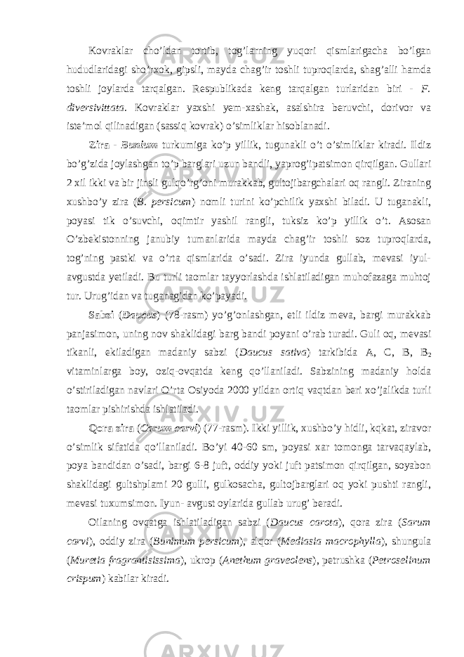 Kovraklar cho’ldan tortib, tog’larning yuqori qismlarigacha bo’lgan hududlaridagi sho’rxok, gipsli, mayda chag’ir toshli tuproqlarda, shag’alli hamda toshli joylarda tarqalgan. Respublikada keng tarqalgan turlaridan biri - F. diversivittata . Kovraklar yaxshi yem-xashak, asalshira beruvchi, dorivor va iste’mol qilinadigan (sassiq kovrak) o’simliklar hisoblanadi. Zira - Bunium turkumiga ko’p yillik, tugunakli o’t o’simliklar kiradi. Ildiz bo’g’zida joylashgan to’p barglari uzun bandli, yaprog’ipatsimon qirqilgan. Gullari 2 xil ikki va bir jinsli gulqo’rg’oni murakkab, gultojibargchalari oq rangli. Ziraning xushbo’y zira ( B. persicum ) nomli turini ko’pchilik yaxshi biladi. U tuganakli, poyasi tik o’suvchi, oqimtir yashil rangli, tuksiz ko’p yillik o’t. Asosan O’zbekistonning janubiy tumanlarida mayda chag’ir toshli soz tuproqlarda, tog’ning pastki va o’rta qismlarida o’sadi. Zira iyunda gullab, mevasi iyul- avgustda yetiladi. Bu turli taomlar tayyorlashda ishlatiladigan muhofazaga muhtoj tur. Urug’idan va tuganagidan ko’payadi. Sabzi ( Daucus ) (78-rasm) yo’g’onlashgan, etli ildiz meva, bargi murakkab panjasimon, uning nov shaklidagi barg bandi poyani o’rab turadi. Guli oq, mevasi tikanli, ekiladigan madaniy sabzi ( Daucus sativa ) tarkibida A, C, B, B 2 vitaminlarga boy, oziq-ovqatda keng qo’llaniladi. Sabzining madaniy holda o’stiriladigan navlari O’rta Osiyoda 2000 yildan ortiq vaqtdan beri xo’jalikda turli taomlar pishirishda ishlatiladi. Qora zira ( Carum carvi ) (77-rasm). Ikki yillik, xushbo’y hidli, kqkat, ziravor o’simlik sifatida qo’llaniladi. Bo’yi 40-60 sm, poyasi xar tomonga tarvaqaylab, poya bandidan o’sadi, bargi 6-8 juft, oddiy yoki juft patsimon qirqilgan, soyabon shaklidagi gultshplami 20 gulli, gulkosacha, gultojbarglari oq yoki pushti rangli, mevasi tuxumsimon. Iyun- avgust oylarida gullab urug’ beradi. Oilaning ovqatga ishlatiladigan sabzi ( Daucus carota ), qora zira ( Sarum carvi ), oddiy zira ( Bunimum persicum ), alqor ( Mediasia macrophylla ), shungula ( Muretia fragrantisissima ), ukrop ( Anethum graveolens ), petrushka ( Petroselinum crispum ) kabilar kiradi. 