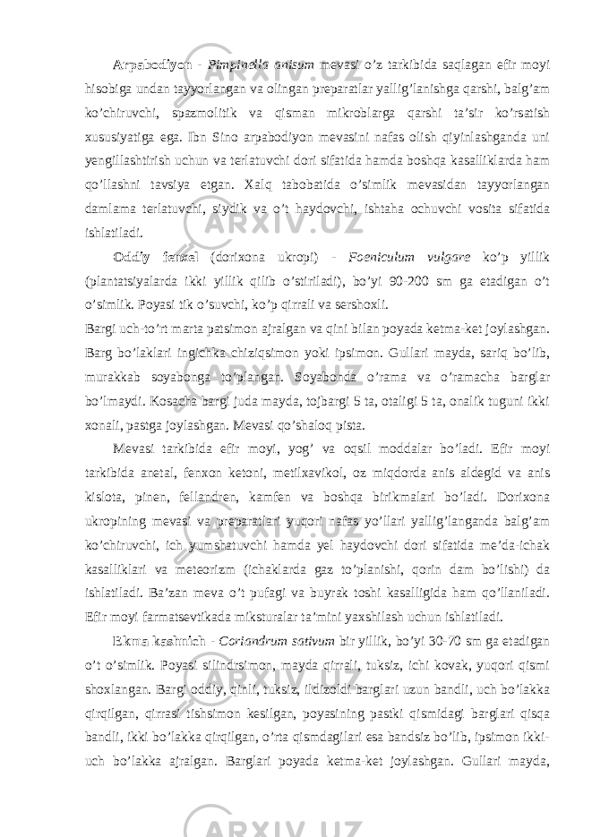 Arpabodiyon - Pimpinella anisum mevasi o’z tarkibida saqlagan efir moyi hisobiga undan tayyorlangan va olingan preparatlar yallig’lanishga qarshi, balg’am ko’chiruvchi, spazmolitik va qisman mikroblarga qarshi ta’sir ko’rsatish xususiyatiga ega. Ibn Sino arpabodiyon mevasini nafas olish qiyinlashganda uni yengillashtirish uchun va terlatuvchi dori sifatida hamda boshqa kasalliklarda ham qo’llashni tavsiya etgan. Xalq tabobatida o’simlik mevasidan tayyorlangan damlama terlatuvchi, siydik va o’t haydovchi, ishtaha ochuvchi vosita sifatida ishlatiladi. Oddiy fenxel (dorixona ukropi) - Foeniculum vulgare ko’p yillik (plantatsiyalarda ikki yillik qilib o’stiriladi), bo’yi 90-200 sm ga etadigan o’t o’simlik. Poyasi tik o’suvchi, ko’p qirrali va sershoxli. Bargi uch-to’rt marta patsimon ajralgan va qini bilan poyada ketma-ket joylashgan. Barg bo’laklari ingichka chiziqsimon yoki ipsimon. Gullari mayda, sariq bo’lib, murakkab soyabonga to’plangan. Soyabonda o’rama va o’ramacha barglar bo’lmaydi. Kosacha bargi juda mayda, tojbargi 5 ta, otaligi 5 ta, onalik tuguni ikki xonali, pastga joylashgan. Mevasi qo’shaloq pista. Mevasi tarkibida efir moyi, yog’ va oqsil moddalar bo’ladi. Efir moyi tarkibida anetal, fenxon ketoni, metilxavikol, oz miqdorda anis aldegid va anis kislota, pinen, fellandren, kamfen va boshqa birikmalari bo’ladi. Dorixona ukropining mevasi va preparatlari yuqori nafas yo’llari yallig’langanda balg’am ko’chiruvchi, ich yumshatuvchi hamda yel haydovchi dori sifatida me’da-ichak kasalliklari va meteorizm (ichaklarda gaz to’planishi, qorin dam bo’lishi) da ishlatiladi. Ba’zan meva o’t pufagi va buyrak toshi kasalligida ham qo’llaniladi. Efir moyi farmatsevtikada miksturalar ta’mini yaxshilash uchun ishlatiladi. Ekma kashnich - Coriandrum sativum bir yillik, bo’yi 30-70 sm ga etadigan o’t o’simlik. Poyasi silindrsimon, mayda qirrali, tuksiz, ichi kovak, yuqori qismi shoxlangan. Bargi oddiy, qinli, tuksiz, ildizoldi barglari uzun bandli, uch bo’lakka qirqilgan, qirrasi tishsimon kesilgan, poyasining pastki qismidagi barglari qisqa bandli, ikki bo’lakka qirqilgan, o’rta qismdagilari esa bandsiz bo’lib, ipsimon ikki- uch bo’lakka ajralgan. Barglari poyada ketma-ket joylashgan. Gullari mayda, 