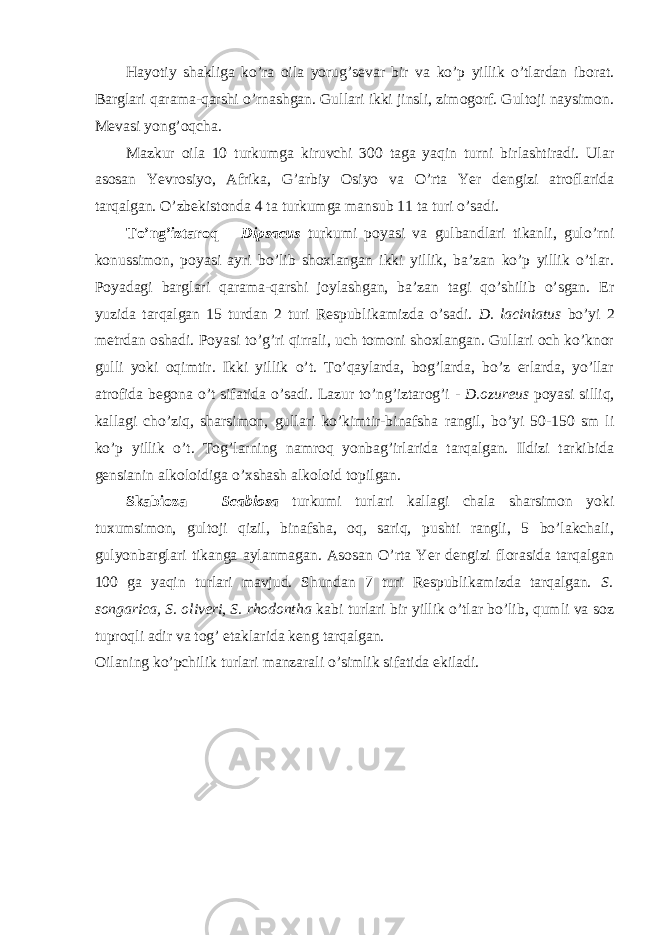 Hayotiy shakliga ko’ra oila yorug’sevar bir va ko’p yillik o’tlardan iborat. Barglari qarama-qarshi o’rnashgan. Gullari ikki jinsli, zimogorf. Gultoji naysimon. Mevasi yong’oqcha. Mazkur oila 10 turkumga kiruvchi 300 taga yaqin turni birlashtiradi. Ular asosan Yevrosiyo, Afrika, G’arbiy Osiyo va O’rta Yer dengizi atroflarida tarqalgan. O’zbekistonda 4 ta turkumga mansub 11 ta turi o’sadi. To’ng’iztaroq – Dipsacus turkumi poyasi va gulbandlari tikanli, gulo’rni konussimon, poyasi ayri bo’lib shoxlangan ikki yillik, ba’zan ko’p yillik o’tlar. Poyadagi barglari qarama-qarshi joylashgan, ba’zan tagi qo’shilib o’sgan. Er yuzida tarqalgan 15 turdan 2 turi Respublikamizda o’sadi. D. laciniatus bo’yi 2 metrdan oshadi. Poyasi to’g’ri qirrali, uch tomoni shoxlangan. Gullari och ko’knor gulli yoki oqimtir. Ikki yillik o’t. To’qaylarda, bog’larda, bo’z erlarda, yo’llar atrofida begona o’t sifatida o’sadi. Lazur to’ng’iztarog’i - D.ozureus poyasi silliq, kallagi cho’ziq, sharsimon, gullari ko’kimtir-binafsha rangil, bo’yi 50-150 sm li ko’p yillik o’t. Tog’larning namroq yonbag’irlarida tarqalgan. Ildizi tarkibida gensianin alkoloidiga o’xshash alkoloid topilgan. Skabioza – Scabiosa turkumi turlari kallagi chala sharsimon yoki tuxumsimon, gultoji qizil, binafsha, oq, sariq, pushti rangli, 5 bo’lakchali, gulyonbarglari tikanga aylanmagan. Asosan O’rta Yer dengizi florasida tarqalgan 100 ga yaqin turlari mavjud. Shundan 7 turi Respublikamizda tarqalgan. S. songarica, S. oliveri, S. rhodontha kabi turlari bir yillik o’tlar bo’lib, qumli va soz tuproqli adir va tog’ etaklarida keng tarqalgan. Oilaning ko’pchilik turlari manzarali o’simlik sifatida ekiladi. 