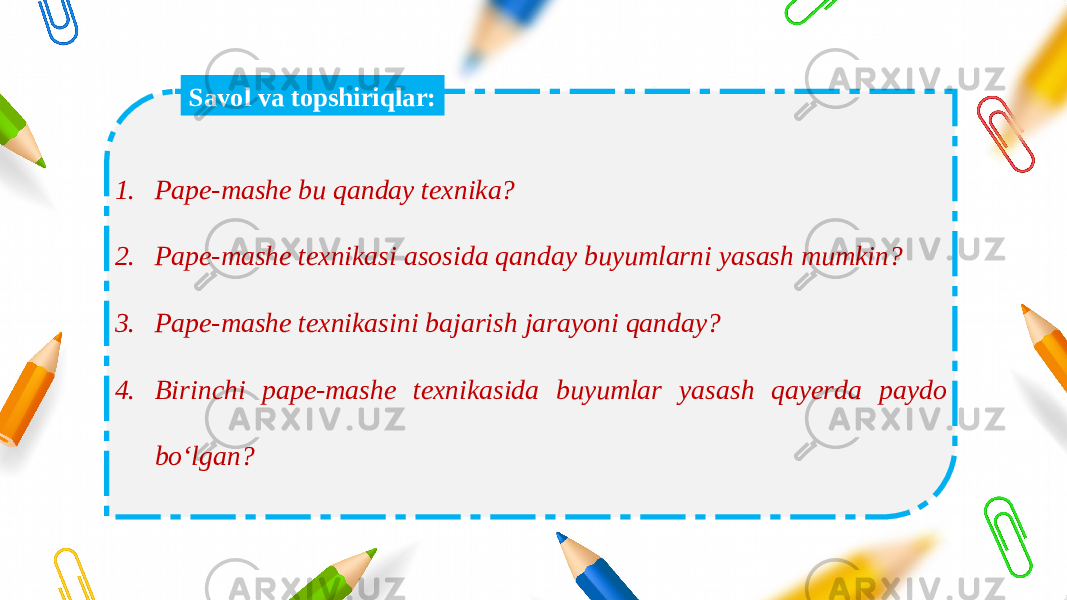 1. Pape-mashe bu qanday texnika? 2. Pape-mashe texnikasi asosida qanday buyumlarni yasash mumkin? 3. Pape-mashe texnikasini bajarish jarayoni qanday? 4. Birinchi pape-mashe texnikasida buyumlar yasash qayerda paydo bo‘lgan? Savol va topshiriqlar: 