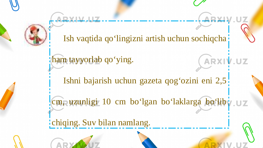 Ish vaqtida qo‘lingizni artish uchun sochiqcha ham tayyorlab qo‘ying. Ishni bajarish uchun gazeta qog‘ozini eni 2,5 cm, uzunligi 10 cm bo‘lgan bo‘laklarga bo‘lib chiqing. Suv bilan namlang. 