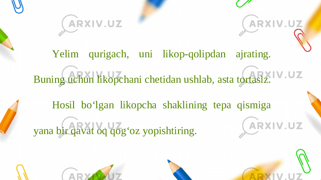 Yelim qurigach, uni likop-qolipdan ajrating. Buning uchun likopchani chetidan ushlab, asta tortasiz. Hosil bo‘lgan likopcha shaklining tepa qismiga yana bir qavat oq qog‘oz yopishtiring. 