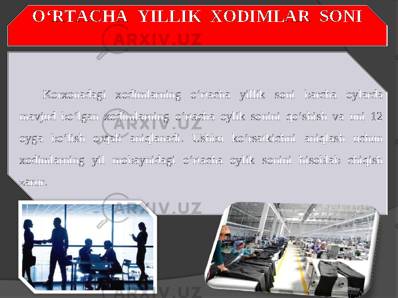 O‘RTACHA YILLIK XODIMLAR SONI Korxonadagi xodimlarning o‘rtacha yillik soni barcha oylarda mavjud bo‘lgan xodimlarning o‘rtacha oylik sonini qo‘shish va uni 12 oyga bo‘lish orqali aniqlanadi. Ushbu ko‘rsatkichni aniqlash uchun xodimlarning yil mobaynidagi o‘rtacha oylik sonini hisoblab chiqish zarur. 